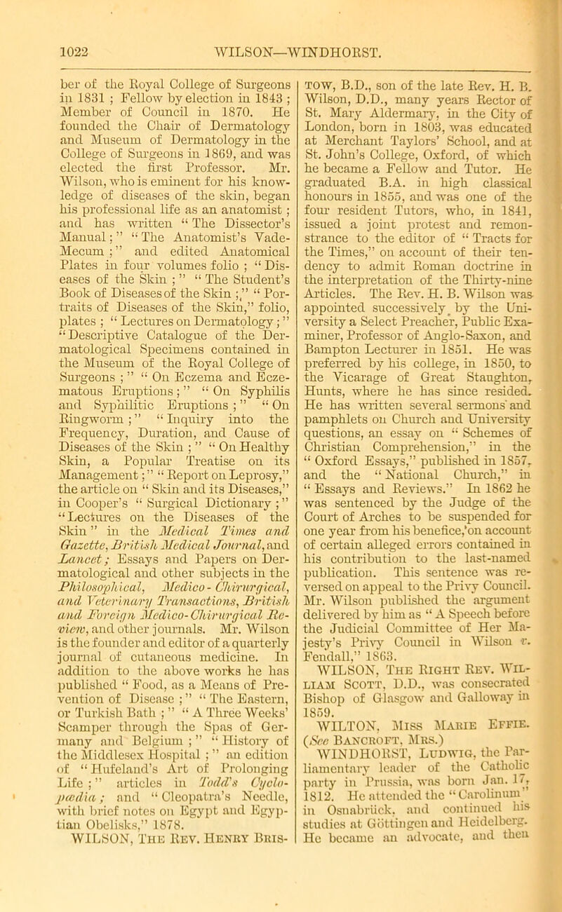 ber of the Royal College of Surgeons in 1831 ; Fellow by election in 1843 ; Member of Council in 1870. He founded the Chair of Dermatology and Museum of Dermatology in the College of Sm’geons in 1869, and was elected the first Professor. Mr. Wilson, who is eminent for his know- ledge of diseases of the skin, began his professional life as an anatomist; and has written “ The Dissector’s Manual; ” “ The Anatomist’s Vade- Mecum;” and edited Anatomical Plates in four volumes folio ; “ Dis- eases of the Skin ; ” “ The Student’s Book of Diseases of the Skin “ Por- traits of Diseases of the Skin,” folio, plates ; “ Lectures on Dermatology; ” “Descriptive Catalogue of the Der- matological Specimens contained in the Museum of the Royal College of Surgeons ; ” “ On Eczema and Ecze- matous Eruptions ; ” “ On Syphilis and Syphilitic Eruptions ; ” “ On Ringworm ; ” “ Inquiry into the Frequency, Duration, and Cause of Diseases of the Skin ; ” “ On Healthy Skin, a Popular- Treatise on its Management; ” “ Report on Leprosy,” the article on “ Skin and its Diseases,” in Cooper’s “ Surgical Dictionary ; ” “Lectures on the Diseases of the Skin ” in the Medical Times and Gazette, British Medical Journal, and Lancet; Essays and Papers on Der- matological and other subjects in the Philosophical, Medico - Chimrgical, and Veter inary Transactions, British and Foreign Medico- Ghirurgical Re- view, and other journals. Mr. Wilson is the founder and editor of a quarterly journal of cutaneous medicine. In addition to the above works he has published “ Food, as a Means of Pre- vention of Disease ; ” “ The Eastern, or Turkish Bath ; ” “ A Three Weeks’ Scamper through the Spas of Ger- many and Belgium ; ” “ History of the Middlesex Hospital ; ” an edition of “Hufeland’s Art of Prolonging Life ; ” articles in Todd's Cyclo- paedia ; and “ Cleopatra’s Needle, with brief notes on Egypt and Egyp- tian Obelisks,” 1878. WILSON, The Rev. Henry Bris- tow, B.D., son of the late Rev. H. B. Wilson, D.D., many years Rector of St. Mary Aldermary, in the City of London, born in 1803, was educated at Merchant Taylors’ School, and at St. John’s College, Oxford, of which he became a Fellow and Tutor. He graduated B.A. in high classical honours in 1866, and was one of the four resident Tutors, who, in 1841, issued a joint protest and remon- strance to the editor of “ Tracts for the Times,” on account of their ten- dency to admit Roman doctrine in the interpretation of the Thirty-nine Articles. The Rev. H. B. Wilson was appointed successively _ by the Uni- versity a Select Preacher, Public Exa- miner, Professor of Anglo-Saxon, and Bampton Lecturer in 1851. He was preferred by his coRege, in 1850, to the Vicarage of Great Staughton, Hunts, where he has since resided. He has written several sermons' and pamphlets on Church and University questions, an essay on “ Schemes of Christian Comprehension,” in the “ Oxford Essays,” published in 1857. and the “ National Church,” in “ Essays and Reviews.” In 1862 he was sentenced by the Judge of the Court of Arches to be suspended for one year from his benefice,’on account of certain alleged errors contained in his contribution to the last-named publication. This sentence was re- versed on appeal to the Privy Council. Mr. Wilson published the argument delivered by him as “ A Speech before the Judicial Committee of Her Ma- jesty’s Privy Council in Wilson v. Fendall,” 1863. WILSON, The Right Rev. Wil- liam Scott, D.D., was consecrated Bishop of Glasgow and Galloway in 1859. WILTON, Miss Marie Effie. {See Bancroft. Mrs.) WINDHORST, Ludwig, the Par- liamentary leader of the Catholic party in Prussia, was born Jan. 17, 1812. He attended the “ Carolinum ' in Osnabriick, and continued his studies at Gottingen and Heidelberg. He became an advocate, and then