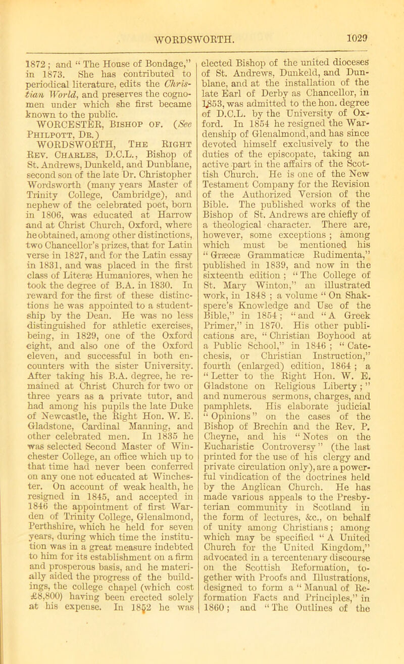 1872 ; and “ The House of Bondage,” in 1873. She has contributed to periodical literature, edits the Chris- tian World, and preserves the cogno- men under which she first became known to the public. WORCESTER, Bishop of. (See Philpott, De.) WORDSWORTH, The Right Rev. Charles, D.C.L., Bishop of St. Andrews, Dunkeld, and Dunblane, second son of the late Dr. Christopher Wordsworth (many years Master of Trinity College, Cambridge), and nephew of the celebrated poet, born in 1806, was educated at Harrow and at Christ Church, Oxford, where he obtained, among other distinctions, two ChanceUor’s prizes, that for Latin verse in 1827, and for the Latin essay in 1831, and was placed in the first class of Literee Humaniores, when he took the degree of B.A. in 1830. In reward for the first of these distinc- tions he was appointed to a student- ship by the Dean. He was no less distinguished for athletic exercises, being, in 1829, one of the Oxford eight, and also one of the Oxford eleven, and successful in both en- counters with the sister University. After taking his B.A. degree, he re- mained at Christ Church for two or three years as a private tutor, and had among his pupils the late Duke of Newcastle, the Right Hon. W. E. Gladstone, Cardinal Manning, and other celebrated men. In 1835 he was selected Second Master of Win- chester College, an office which up to that time had never been conferred on any one not educated at Winches- ter. On account of weak health, he resigned in 1845, and accepted in 1846 the appointment of first War- den of Trinity College, Glenalmond, Perthshire, which he held for seven years, during which time the institu- tion was in a great measure indebted to him for its establishment on a firm and prosperous basis, and he materi- ally aided the progress of the build- ings, the college chapel (which cost £8,800) having been erected solely at his expense. In 18§2 he was elected Bishop of the united dioceses of St. Andrews, Dunkeld, and Dun- blane, and at the installation of the late Earl of Derby as Chancellor, in U>53, was admitted to thehon. degree of D.C.L. by the University of Ox- ford. In 1854 he resigned the War- denship of Glenalmond, and has since devoted himself exclusively to the duties of the episcopate, taking an active part in the affairs of the Scot- tish Church. He is one of the New Testament Company for the Revision of the Authorized Version of the Bible. The published works of the Bishop of St. Andrews are chiefly of a theological character. There are, however, some exceptions ; among which must be mentioned his “ Grsecae Grammatics Rudimenta,” published in 1839, and now in the sixteenth edition ; “ The College of St. Mary Winton,” an illustrated work, in 1848 ; a volume “ On Shak- spere’s Knowledge and Use of the Bible,” in 1854; “ and “ A Greek Primer,” in 1870. His other publi- cations are, “ Christian Boyhood at a Public School,” in 1846 ; “ Cate- chesis, or Christian Instruction,” fourth (enlarged) edition, 1864 ; a “ Letter to the Right Hon. W. E. Gladstone on Religious Liberty; ” and numerous sermons, charges, and pamphlets. His elaborate judicial “ Opinions ” on the cases of the Bishop of Brechin and the Rev. P. Cheyne, and his “ Notes on the Eucharistic Controversy ” (the last printed for the use of his clergy and private circulation only), are a power- ful vindication of the doctrines held by the Anglican Church. He has made various appeals to the Presby- terian community in Scotland in the form of lectures, &c., on behalf of unity among Christians; among which may be specified “ A United Church for the United Kingdom,” advocated in a tercentenary discourse on the Scottish Reformation, to- gether with Proofs and Illustrations, designed to form a “ Manual of Re- formation Facts and Principles,” in 1860; and “ The Outlines of the