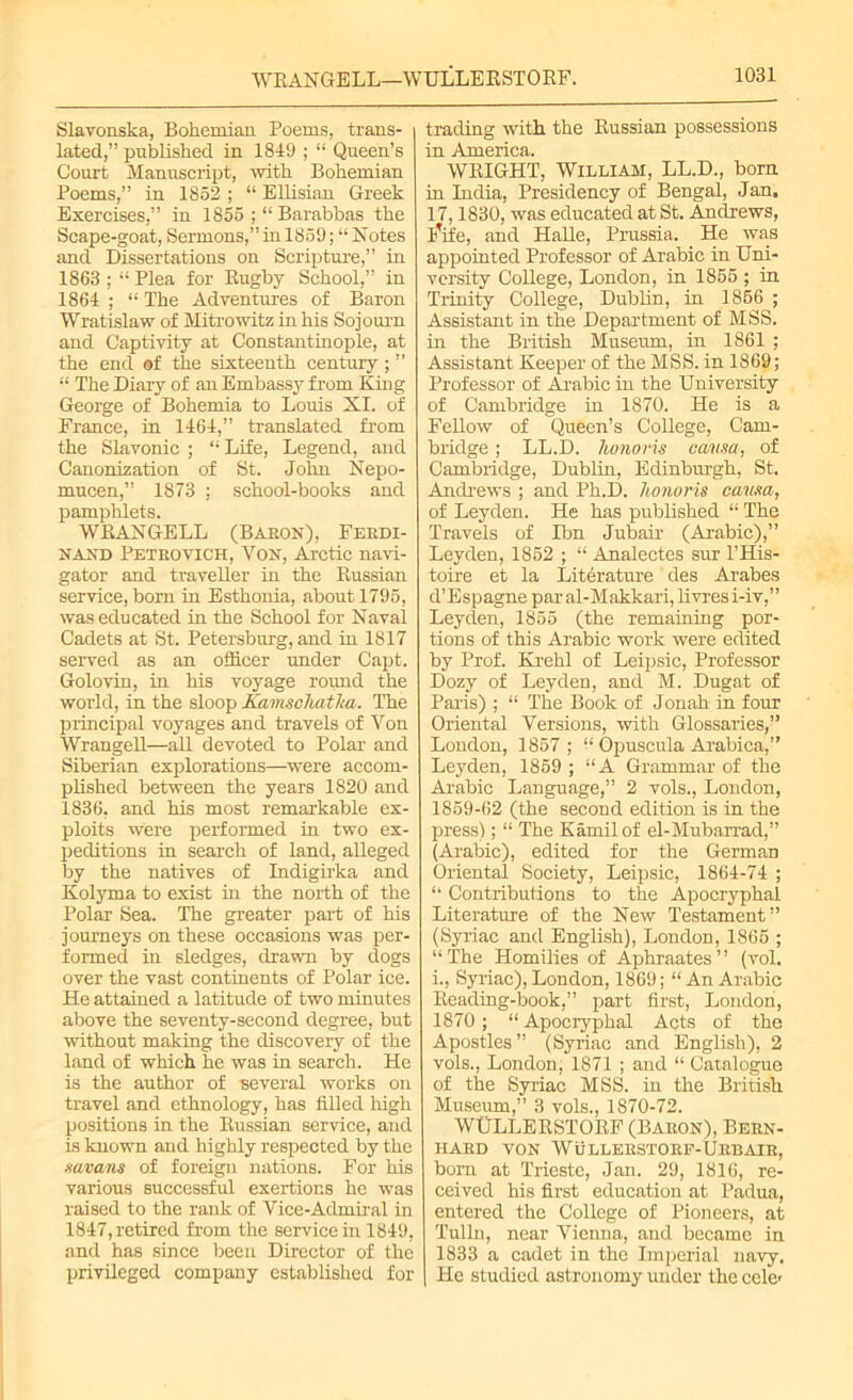 WRANGELL—WULLERSTORF. Slavonska, Bohemian Poems, trans- lated,” published in 1819 ; “ Queen’s Court Manuscript, with Bohemian Poems,” in 1852 ; “ Ellisian Greek Exercises,” in 1855 ; “ Barabbas the Scape-goat, Sermons,” in 1859; “ Notes and Dissertations on Scripture,” in 1863 ; “ Plea for Rugby School,” in 1864 ; “ The Adventures of Baron Wratislaw of Mitrowitz in his Sojourn and Captivity at Constantinople, at the end of the sixteenth century; ” “ The Diary of an Embassy from King George of Bohemia to Louis XI. of France, in 1464,” translated from the Slavonic ; “ Life, Legend, and Canonization of St. John Nepo- mucen,” 1873 ; school-books and pamphlets. WRANGELL (Baron), Ferdi- nand Petrovich, Yon, Arctic navi- gator and traveller in the Russian service, bom in Esthonia, about 1795, was educated in the School for Naval Cadets at St. Petersburg, and in 1817 served as an officer under Capt. Golovin, in his voyage round the world, in the sloop XamschatJta. The principal voyages and travels of Yon Wrangell—all devoted to Polar and Siberian explorations—were accom- plished between the years 1820 and 1836, and his most remarkable ex- ploits were performed in two ex- peditions in search of land, alleged by the natives of Indigirka and Kolyma to exist in the north of the Polar Sea. The greater part of his journeys on these occasions was per- formed in sledges, drawn by dogs over the vast continents of Polar ice. He attained a latitude of two minutes above the seventy-second degree, but without making the discovery of the land of which he was in search. He is the author of several works on travel and ethnology, has filled high positions in the Russian service, and is known and highly respected by the xavans of foreign nations. For his various successful exertions he was raised to the rank of Yice-Admiral in 1847, retired from the service in 1849, and has since been Director of the privileged company established for trading with the Russian possessions in America. WRIGHT, William, LL.D., bom in India, Presidency of Bengal, Jan. 17,1830, was educated at St. Andrews, lufe, and Halle, Prussia. He was appointed Professor of Arabic in Uni- versity College, London, in 1855 ; in Trinity College, Dublin, in 1856 ; Assistant in the Department of MSS. in the British Museum, in 1861 ; Assistant Keeper of the MSS. in 1869; Professor of Arabic in the University of Cambridge in 1870. He is a FeUow of Queen’s College, Cam- bridge ; LL.D. honoris causa, of Cambridge, Dublin, Edinburgh, St. Andrews ; and Ph.D. honoris causa, of Leyden. He has published “ The Travels of Ibn Jubair (Arabic),” Leyden, 1852 ; “ Analectes sur l’His- toire et la Literature des Arabes d’Espagne par al-Makkari, livres i-iv,” Leyden, 1855 (the remaining por- tions of this Arabic work were edited by Prof. Krehl of Leipsic, Professor Dozy of Leyden, and M. Dugat of Paris) ; “ The Book of Jonah in four Oriental Versions, with Glossaries,” London, 1857 ; “ Opuscula Arabica,” Leyden, 1859 ; “A Grammar of the Arabic Language,” 2 vols., London, 1859-62 (the second edition is in the press); “ The Kamil of el-Mubarrad,” (Arabic), edited for the German Oriental Society, Leipsic, 1864-74 ; “ Contributions to the Apocryphal Literature of the New Testament” (Syriac and English), London, 1865 ; “The Homilies of Aphraates” (vol. i., Syriac), London, 1869; “ An Arabic Reading-book,” part first, London, 1870 ; “ Apocryphal Acts of the Apostles ” (Syriac and English), 2 vols., London, 1871 ; and “ Catalogue of the Syriac MSS. in the British Museum,” 3 vols., 1870-72. WtTLLERSTORF (Baron), Bern- hard von Wullerstorf-Urbair, bom at Trieste, Jan. 29, 1816, re- ceived his first education at Padua, entered the College of Pioneers, at Tulin, near Vienna, and became in 1833 a cadet in the Imperial navy. He studied astronomy under the cele*