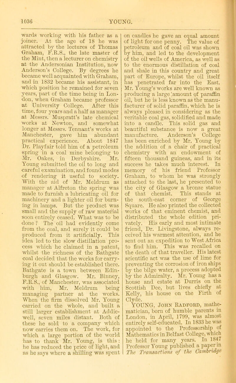 wards working with his father as a joiner. At the age of 18 he was attracted by the lectures of Thomas Graham, F.R.S., the late master of the Mint, then a lecturer on chemistry at the Andersonian Institution, now Anderson’s College. By degrees he became well acquainted with Graham, and in 1832 became his assistant, in which position he remained for seven yeai-s, part of the time being in Lon- don, when Graham became professor at University College. After this time, f our years and a half as manager at Messrs. Muspratt’s late chemical works at Newton, and somewhat longer at Messrs. Tennant’s works at Manchester, gave him abundant practical experience. About 1847 Dr. Playfair told him of a petroleum spring in a coal mine belonging to Mr. Oakes, in Derbyshire. Mr. Young submitted the oil to long and careful examination, and found modes of rendering it useful to society. With the aid of Mr. Meldrum as manager at Alfreton the spring was made to furnish a lubricating oil for machinery and a lighter oil for burn- ing in lamps. But the product was small and the supply of raw material soon entirely ceased. What was to be done ? The oil had evidently come from the coal, and surely it could be produced from it artificially. This idea led to the slow distillation pro- cess which he claimed in a patent, whilst the richness of the Bathgate coal decided that the works for carry- ing it out should be established there. Bathgate is a town between Edin- burgh and Glasgow. Mr. Binney, F.R.S., of Manchester, was associated with him, Mr. Meldrum being managing partner at the works. When the firm dissolved Mr. Young carried on the whole, and built a still larger establishment at Ad die- well, seven miles distant. Both of these he sold to a company which now carries them on. The work, for which a large portion of the world has to thank Mr. Young, is this: he has reduced the pi'icc of light, and as he says where a shilling was spent on candles he gave an equal amount of light for one penny. The value of petroleum and of coal oil was shown by him, and led to the development of the oil wells of America, as well as to the enormous distillation of coal and shale in this country and great part of Europe, whilst the oil itself has penetrated far into the East. Mr. Young’s works are well known as producing a large ‘amount of paraffin oil, but he is less known as the manu- facturer of solid paraffin, which he is always pleased in considering as the veritable coal gas, solidified and made into a candle. This solid gas and beautiful substance is now a great manufacture. Anderson’s College has been enriched by Mr. Young by the addition of a chair of practical chemistry with an endowment of fifteen thousand guineas, and in its success he takes much interest. In memory of his friend Professor Graham, to whom he was strongly attached to the last, he presented to the city of Glasgow a bronze statue of that chemist. This stands at the south-east corner of George Square. He also printed the collected works of that eminent chemist, and distributed the whole edition pri- vately. His early and most intimate friend, Dr. Livingstone, always re- ceived his warmest attention, and he sent out an expedition to West Africa to find him. This was recalled on the death of that traveller. His latest scientific act was the use of lime for preventing the corrosion of iron ships by the bilge water, a process adopted by the Admiralty. Mr. Young has a house and estate at Durris on the Scottish Dee, but lives chiefly at Kelly, his house on the Firth of Clyde. YOUNG, John Radford, mathe- matician, born of humble parents in London, in April, 1799, was almost entirely self-educated. In 1833 he was appointed to the Professorship of Mathematics in Belfast College, which he held for many years. In 1847 Professor Young published a paper in The Transactions of the Cambridge