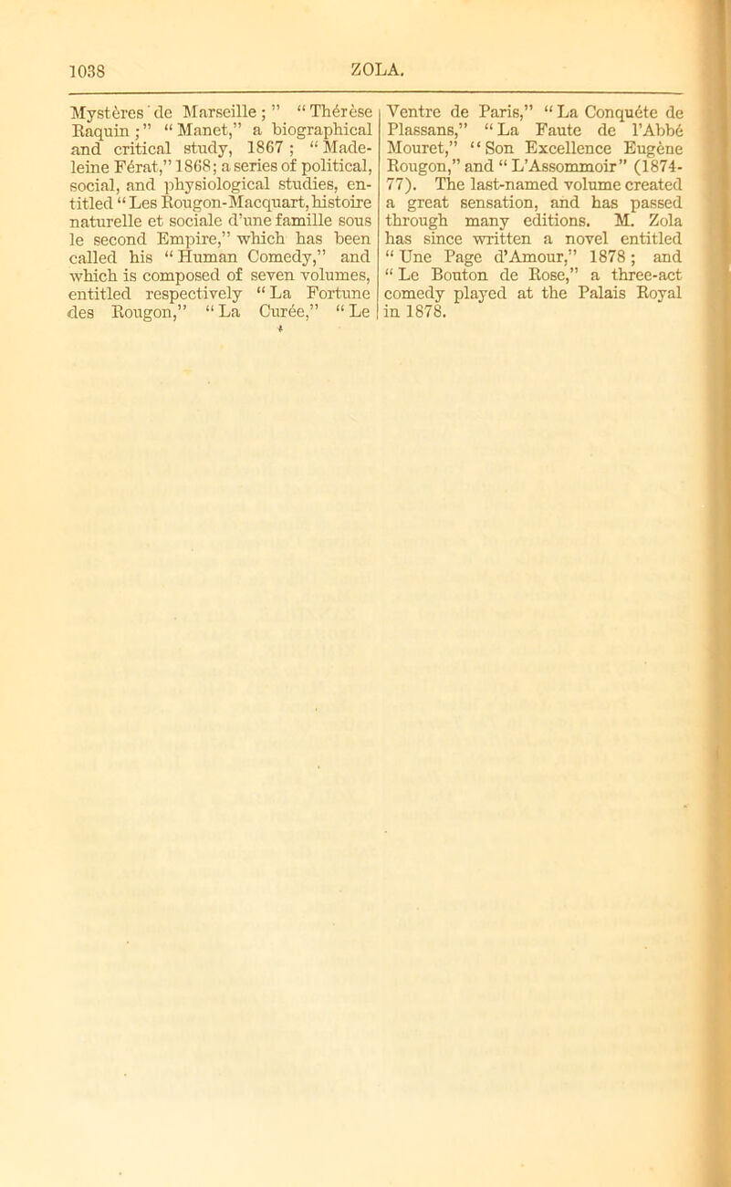 Myst&res' tie Marseille ; ” “ Therese Ilaquin ;” “Manet,” a biographical and critical study, 1867; “Made- leine F4rat,” 1868; a series of political, social, and physiological studies, en- titled “Les Rougon-Macquart,histoire naturelle et sociale d’une famille sous le second Empire,” which has been called his “ Human Comedy,” and which is composed of seven volumes, entitled respectively “ La Fortune des Rougon,” “ La Cur6e,” “ Le Ventre de Paris,” “ La Conqudte de Plassans,” “La Faute de l’Abbe Mouret,” “Son Excellence Eugene Rougon,” and “ L’Assommoir” (1874- 77). The last-named volume created a great sensation, and has passed through many editions. M. Zola has since written a novel entitled “ Une Page d’Amour,” 1878 ; and “ Le Bouton de Rose,” a three-act comedy played at the Palais Roval in 1878.