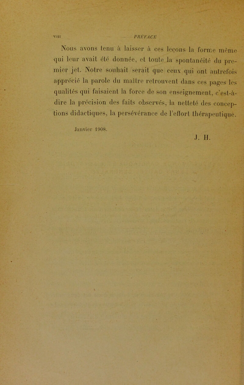 Nous avons lenu a laisser à ces leçons la forme même qui leur avait été donnée, et toute la spontanéité du pre- mier jet. Notre souhait serait que ceux qui ont autrefois apprécié la parole du maître retrouvent dans ces pages les qualités qui faisaient la force de son enseignement, c’est-à- dire la précision des faits observés, la netteté des concep- tions didactiques, la persévérance de l’effort thérapeutique. Janvier 1908. J. H. 4