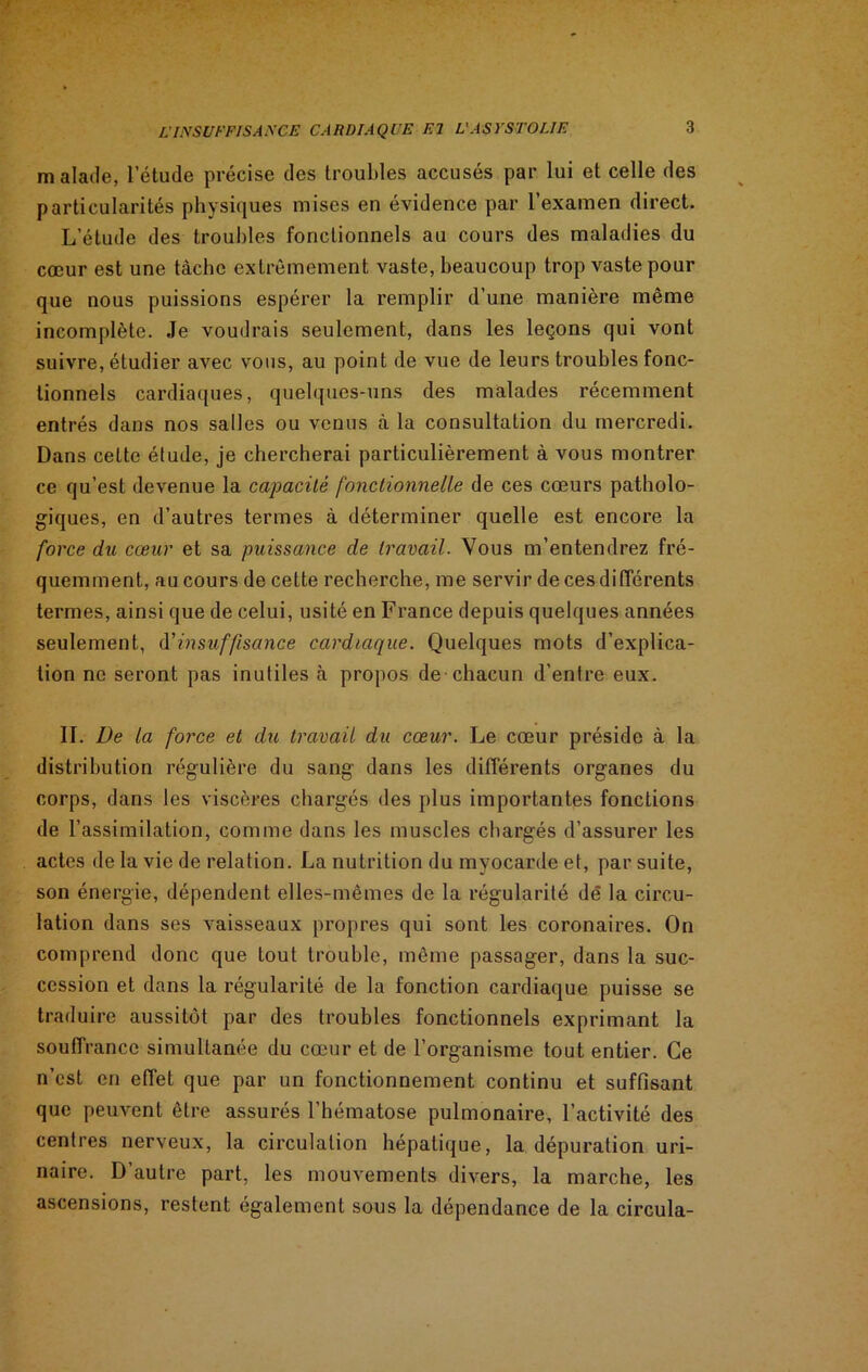 malade, l’étude précise des troubles accusés par lui et celle des particularités physiques mises en évidence par l’examen direct. L’étude des troubles fonctionnels au cours des maladies du cœur est une tàcbe extrêmement vaste, beaucoup trop vaste pour que nous puissions espérer la remplir d’une manière même incomplète. Je voudrais seulement, dans les leçons qui vont suivre, étudier avec vous, au point de vue de leurs troubles fonc- tionnels cardiaques, quelques-uns des malades récemment entrés dans nos salles ou venus à la consultation du mercredi. Dans cette étude, je chercherai particulièrement à vous montrer ce qu’est devenue la capacité fonctionnelle de ces cœurs patholo- giques, en d’autres termes à déterminer quelle est encore la force du cœur et sa puissance de travail. Vous m’entendrez fré- quemment, au cours de cette recherche, me servir de ces différents termes, ainsi que de celui, usité en France depuis quelques années seulement, d'insuffisance cardiaque. Quelques mots d’explica- tion ne seront pas inutiles à propos de chacun d’entre eux. II. De la force et du travail du cœur. Le cœur préside à la distribution régulière du sang dans les différents organes du corps, dans les viscères chargés des plus importantes fonctions de l’assimilation, comme dans les muscles chargés d’assurer les actes de la vie de relation. La nutrition du myocarde et, par suite, son énergie, dépendent elles-mêmes de la régularité de la circu- lation dans ses vaisseaux propres qui sont les coronaires. On comprend donc que tout trouble, même passager, dans la suc- cession et dans la régularité de la fonction cardiaque puisse se traduire aussitôt par des troubles fonctionnels exprimant la souffrance simultanée du cœur et de l’organisme tout entier. Ce n’est en effet que par un fonctionnement continu et suffisant que peuvent être assurés l’hématose pulmonaire, l’activité des centres nerveux, la circulation hépatique, la dépuration uri- naire. D’autre part, les mouvements divers, la marche, les ascensions, restent également sous la dépendance de la circula-