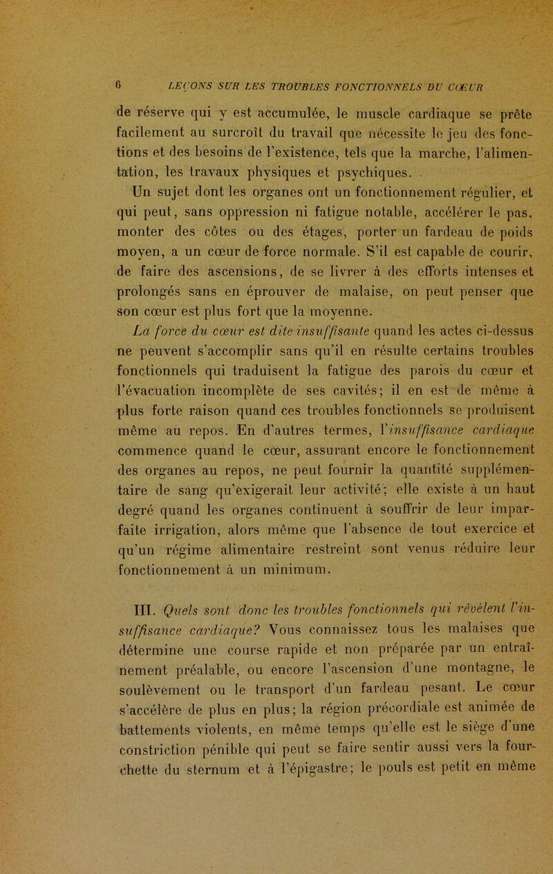 de réserve qui y est accumulée, le muscle cardiaque se prête facilement au surcroît du travail que nécessite le jeu des fonc- tions et des besoins de l’existence, tels que la marche, l’alimen- tation, les travaux physiques et psychiques. . Un sujet dont les organes ont un fonctionnement régulier, et qui peut, sans oppression ni fatigue notable, accélérer le pas, monter des côtes ou des étages, porter un fardeau de poids moyen, a un cœur de force normale. S’il est capable de courir, de faire des ascensions, de se livrer à des efforts intenses et prolongés sans en éprouver de malaise, on peut penser que son cœur est plus fort que la moyenne. La force du cœur est dite insuffisante quand les actes ci-dessus ne peuvent s’accomplir sans qu’il en résulte certains troubles fonctionnels qui traduisent la fatigue des parois du cœur et l’évacuation incomplète de ses cavités; il en est de même à plus forte raison quand ces troubles fonctionnels se produisent même au repos. En d’autres termes, Y insuffisance cardiaque commence quand le cœur, assurant encore le fonctionnement des organes au repos, ne peut fournir la quantité supplémen- taire de sang qu’exigerait leur activité; elle existe à un haut degré quand les organes continuent à souffrir de leur impar- faite irrigation, alors même que l’absence de tout exercice et qu’un régime alimentaire restreint sont venus réduire leur fonctionnement à un minimum. III. Quels sont donc les troubles fonctionnels qui révèlent l'in- suffisance cardiaque? Vous connaissez tous les malaises que détermine une course rapide et non préparée par un entraî- nement préalable, ou encore l’ascension d’une montagne, le soulèvement ou le transport d’un fardeau pesant. Le cœur s'accélère de plus en plus; la région précordiale est animée de battements violents, en même temps qu’elle est le siège d une constriction pénible qui peut se faire sentir aussi vers la four- chette du sternum et à l’épigastre; le pouls est petit en même