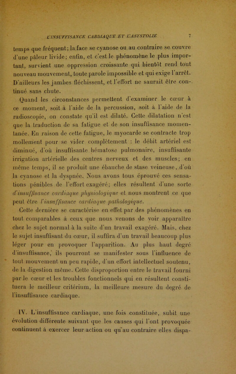 temps que fréquent; la face se cyanose ou au contraire se couvre d’une pâleur livide; enfin, et c’est le phénomène le plus impor- tant, survient une oppression croissante qui bientôt rend tout nouveau mouvement, toute parole impossible et qui exige l’arrêt. D’ailleurs les jambes fléchissent, et l’eflbrt ne saurait êlre con-. tinué sans chute. Quand les circonstances permettent d’examiner le cœur à ce moment, soit à l’aide de la percussion, soit à 1 aide de la radioscopie, on constate qu il est dilaté. Cette dilatation n est que la traduction de sa fatigue et de son insuffisance momen- tanée. En raison de cette fatigue, le myocarde se contracte trop mollement pour se vider complètement : le débit artériel est diminué, d'où insuffisante hématose pulmonaire, insuffisante irrigation artérielle des centres nerveux et des muscles; en même temps, il se produit une ébauche de stase veineuse, d’où la cyanose et la dyspnée. Nous avons tous éprouvé ces sensa- tions pénibles de l’effort exagéré; elles résultent d’une sorte d'insuffisance cardiaque physiologique et nous montrent ce que peut être l'insuffisance cardiaque pathologique. Cette dernière se caractérise en effet par des phénomènes en tout comparables à ceux que nous venons de voir apparaître chez le sujet normal à la suite d’un travail exagéré. Mais, chez le sujet insuffisant du cœur, il suffira d’un travail beaucoup plus léger pour en provoquer l’apparition. Au plus haut degré d’insuffisance,' ils pourront se manifester sous l’influence de tout mouvement un peu rapide, d’un effort intellectuel soutenu, de la digestion même. Cette disproportion entre le travail fourni par le cœur et les troubles fonctionnels qui en résultent consti- tuera le meilleur critérium, la meilleure mesure du degré de l’insuffisance cardiaque. IV. L’insuffisance cardiaque, une fois constituée, subit une évolution différente suivant que les causes qui l’ont provoquée continuent à exercer leur action ou qu’au contraire elles dispa-