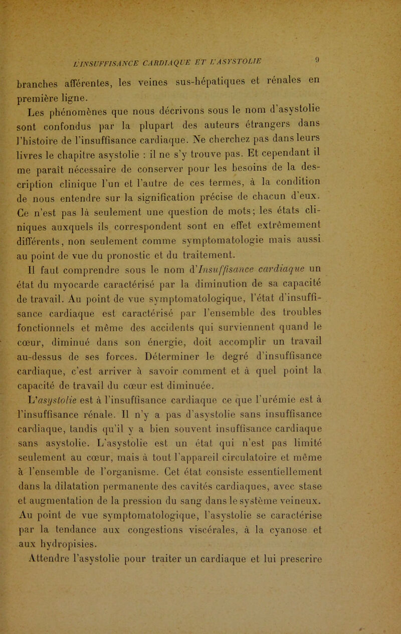 branches afférentes, les veines sus-hépatiques et rénales en première ligne. Les phénomènes que nous décrivons sous le nom d’asystolie sont confondus par la plupart des auteurs étrangers dans l’histoire de l’insuffisance cardiaque. Ne cherchez pas dans leurs livres le chapitre asystolie : il ne s’y trouve pas. Et cependant il me paraît nécessaire de conserver pour les besoins de la des- cription clinique l’un et l’autre de ces termes, à la condition de nous entendre sur la signification précise de chacun d’eux. Ce n’est pas là seulement une question de mots; les états cli- niques auxquels ils correspondent sont en effet extrêmement différents, non seulement comme symptomatologie mais aussi au point de vue du pronostic et du traitement. Il faut comprendre sous le nom d’Insuffisance cardiaque un état du myocarde caractérisé par la diminution de sa capacité de travail. Au point de vue symptomatologique, l’état d’insuffi- sance cardiaque est caractérisé par l’ensemble des troubles fonctionnels et même des accidents qui surviennent quand le cœur, diminué dans son énergie, doit accomplir un travail au-dessus de ses forces. Déterminer le degré d’insuffisance cardiaque, c’est arriver à savoir comment et à quel point la capacité de travail du cœur est diminuée. Li'asi/slolie est à l’insuffisance cardiaque ce que l’urémie est à l’insuffisance rénale. 11 n’y a pas d’asystolie sans insuffisance cardiaque, tandis qu’il y a bien souvent insuffisance cardiaque sans asystolie. L’asystolie est un état qui n’est pas limité seulement au cœur, mais à tout l’appareil circulatoire et même à l’ensemble de l’organisme. Cet état consiste essentiellement dans la dilatation permanente des cavités cardiaques, avec stase et augmentation de la pression du sang dans le système veineux. Au point de vue symptomatologique, l’asystolie se caractérise par la tendance aux congestions viscérales, à la cyanose et aux hydropisies. Attendre l’asystolie pour traiter un cardiaque et lui prescrire
