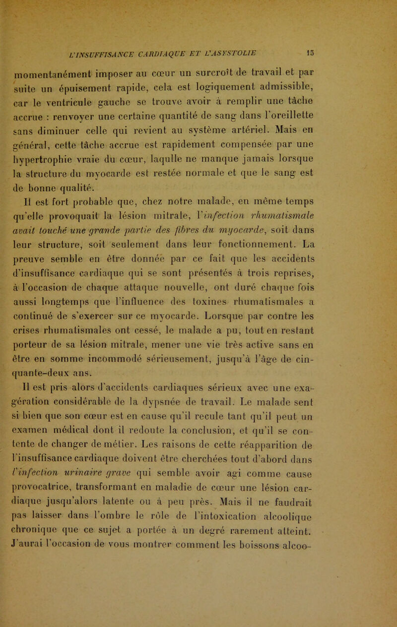 momentanément imposer au cœur un surcroît de travail et par suite un épuisement rapide, cela est logiquement admissible, car le ventricule gauche se trouve avoir à remplir une tâche accrue : renvoyer une certaine quantité de sang dans 1 oreillette sans diminuer celle qui revient au système artériel. Mais en général, cette tâche accrue est rapidement compensée par une hypertrophie vraie du cœur, laqulle ne manque jamais lorsque la structure du myocarde est restée normale et que le sang est de bonne qualité. Il est fort probable que, chez notre malade, en même temps qu’elle provoquait la lésion mitrale, l'infection rhumatismale avait touché une grande partie des fibres du myocarde, soit dans leur structure, soit seulement dans leur fonctionnement. La preuve semble en être donnée par ce fait que les accidents d’insuffisance cardiaque qui se sont présentés à trois reprises, à l’occasion de chaque attaque nouvelle, ont duré chaque fois aussi longtemps que l'influence des toxines rhumatismales a continué de s’exercer sur ce myocarde. Lorsque par contre les crises rhumatismales ont cessé, le malade a pu, tout en restant porteur de sa lésion mitrale, mener une vie très active sans en être en somme incommodé sérieusement, jusqu’à l’àge de cin- quante-deux ans. Il est pris alors d’accidents cardiaques sérieux avec une exa- gération considérable de la dypsnée de travail. Le malade sent si bien que son cœur est en cause qu’il recule tant qu’il peut un examen médical dont il redoute la conclusion, et qu’il se con- tente de changer de métier. Les raisons de cette réapparition de l’insuffisance cardiaque doivent être cherchées tout d’abord dans l'infection urinaire grave qui semble avoir agi comme cause provocatrice, transformant en maladie de cœur une lésion car- diaque jusqu’alors latente ou à peu près. Mais il ne faudrait pas laisser dans l’ombre le rôle de l’intoxication alcoolique chronique que ce sujet a portée à un degré rarement atteint. J’aurai l’occasion de vous montrer comment les boissons alcoo-