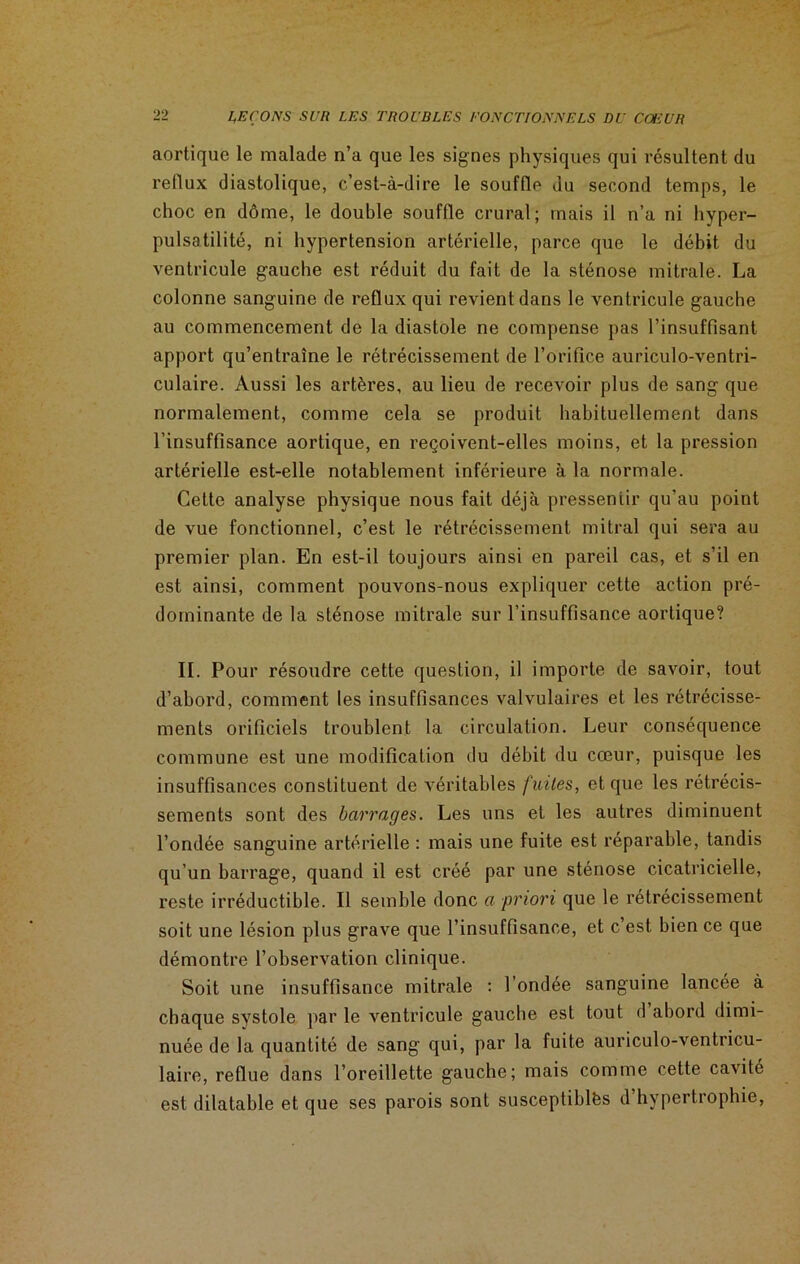 aortique le malade n’a que les signes physiques qui résultent du reflux diastolique, c’est-à-dire le souffle du second temps, le choc en dôme, le double souffle crural; mais il n’a ni hyper- pulsatilité, ni hypertension artérielle, parce que le débit du ventricule gauche est réduit du fait de la sténose mitrale. La colonne sanguine de reflux qui revient dans le ventricule gauche au commencement de la diastole ne compense pas l’insuffisant apport qu’entraîne le rétrécissement de l’orifice auriculo-ventri- culaire. Aussi les artères, au lieu de recevoir plus de sang que normalement, comme cela se produit habituellement dans l’insuffisance aortique, en reçoivent-elles moins, et la pression artérielle est-elle notablement inférieure à la normale. Cette analyse physique nous fait déjà pressentir qu’au point de vue fonctionnel, c’est le rétrécissement mitral qui sera au premier plan. En est-il toujours ainsi en pareil cas, et s’il en est ainsi, comment pouvons-nous expliquer cette action pré- dominante de la sténose mitrale sur l’insuffisance aortique? II. Pour résoudre cette question, il importe de savoir, tout d’abord, comment les insuffisances valvulaires et les rétrécisse- ments orificiels troublent la circulation. Leur conséquence commune est une modification du débit du cœur, puisque les insuffisances constituent de véritables fuites, et que les rétrécis- sements sont des barrages. Les uns et les autres diminuent l’ondée sanguine artérielle : mais une fuite est réparable, tandis qu’un barrage, quand il est créé par une sténose cicatricielle, reste irréductible. Il semble donc a priori que le rétrécissement soit une lésion plus grave que l’insuffisance, et c est bien ce que démontre l’observation clinique. Soit une insuffisance mitrale : l’ondée sanguine lancée à chaque systole par le ventricule gauche est tout d abord dimi- nuée de la quantité de sang qui, par la fuite auriculo-ventricu- laire, reflue dans l’oreillette gauche; mais comme cette cavité est dilatable et que ses parois sont susceptibles d hypertrophie,