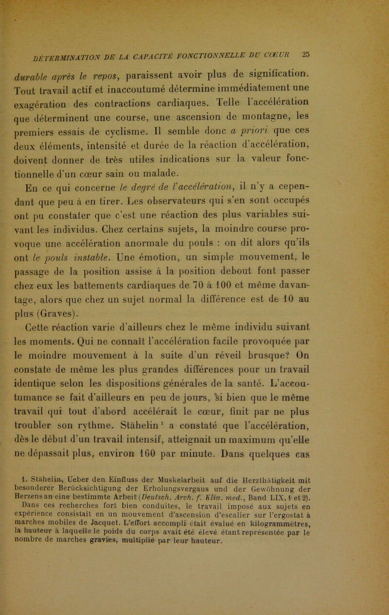 durable après le repos, paraissent avoir plus de signification. Tout travail actif et inaccoutumé détermine immédiatement une exagération des contractions cardiaques. Telle l’accélération que déterminent une course, une ascension de montagne, les premiers essais de cyclisme. Il semble donc a priori que ces deux éléments, intensité et durée de la réaction d’accélération, doivent donner de très utiles indications sur la valeur fonc- tionnelle d’un cœur sain ou malade. En ce qui concerne le degré de Vaccélération, il n y a cepen- dant que peu à en tirer. Les observateurs qui s’en sont occupés ont pu constater que c’est une réaction des plus variables sui- vant les individus. Chez certains sujets, la moindre course pro- voque une accélération anormale du pouls : on dit alors qu’ils ont le pouls instable. Une émotion, un simple mouvement, le passage de la position assise à la position debout font passer chez eux les battements cardiaques de 70 à 100 et même davan- tage, alors que chez un sujet normal la différence est de 10 au plus (Graves). Cette réaction varie d’ailleurs chez le même individu suivant les moments. Qui ne connaît l’accélération facile provoquée par le moindre mouvement à la suite d’un réveil brusque? On constate de même les plus grandes différences pour un travail identique selon les dispositions générales de la santé. L’accou- tumance se fait d’ailleurs en peu de jours, %i bien que le même travail qui tout d’abord accélérait le cœur, finit par ne plus troubler son rythme. Stàhelin 1 a constaté que l’accélération, dès le début d’un travail intensif, atteignait un maximum qu’elle ne dépassait plus, environ 160 par minute. Dans quelques cas i. stàhelin, Ueber den Einfluss der Muskelarbeit auf die Herzthatigkeit mit besonderer Beriicksichtigung der Erholungsvergaus und der Gewohnung der Herzens an eine bestimmte Arbeit (Deutsch. Arch. f. Klin, med., Band L1X, 1 et 2). Dans ces recherches fort bien conduites, le travail imposé aux sujets en expérience consistait en un mouvement d’ascension d’escalier sur l’ergostat à marches mobiles de Jacquet. L'effort accompli était évalué en kilogrammètres, la hauteur à laquelle le poids du corps avait été élevé étant représentée par le nombre de marches gravies, multiplié par leur hauteur.