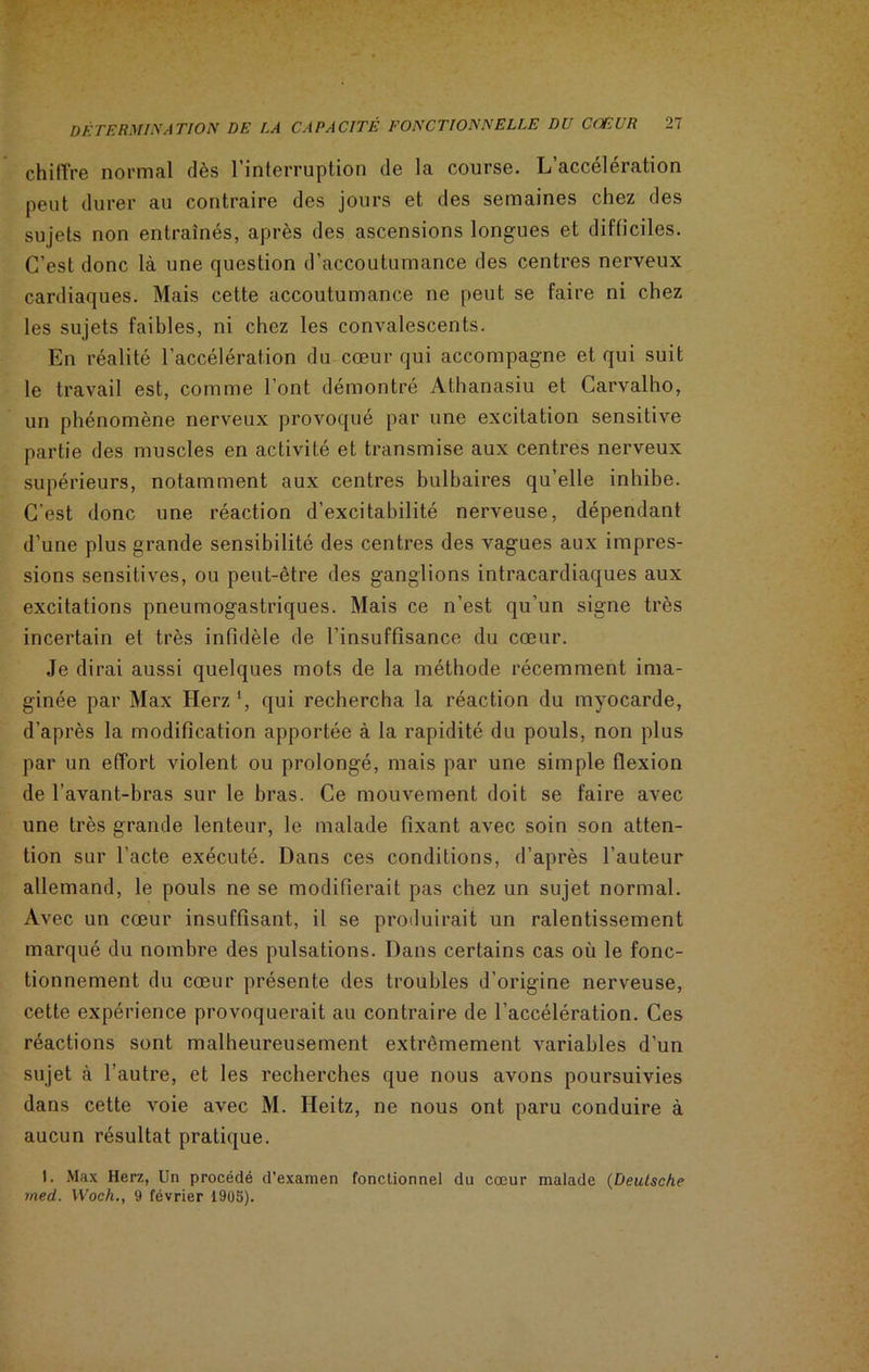 chiffre normal dès l’interruption de la course. L’accélération peut durer au contraire des jours et des semaines chez des sujets non entraînés, après des ascensions longues et difficiles. C’est donc là une question d’accoutumance des centres nerveux cardiaques. Mais cette accoutumance ne peut se faire ni chez les sujets faibles, ni chez les convalescents. En réalité l’accélération du cœur qui accompagne et qui suit le travail est, comme l’ont démontré Athanasiu et Carvalho, un phénomène nerveux provoqué par une excitation sensitive partie des muscles en activité et transmise aux centres nerveux supérieurs, notamment aux centres bulbaires qu’elle inhibe. C’est donc une réaction d’excitabilité nerveuse, dépendant d’une plus grande sensibilité des centres des vagues aux impres- sions sensitives, ou peut-être des ganglions intracardiaques aux excitations pneumogastriques. Mais ce n’est qu’un signe très incertain et très infidèle de l’insuffisance du cœur. Je dirai aussi quelques mots de la méthode récemment ima- ginée par Max Herz *, qui rechercha la réaction du myocarde, d’après la modification apportée à la rapidité du pouls, non plus par un effort violent ou prolongé, mais par une simple flexion de l’avant-bras sur le bras. Ce mouvement doit se faire avec une très grande lenteur, le malade fixant avec soin son atten- tion sur l’acte exécuté. Dans ces conditions, d’après l’auteur allemand, le pouls ne se modifierait pas chez un sujet normal. Avec un cœur insuffisant, il se produirait un ralentissement marqué du nombre des pulsations. Dans certains cas où le fonc- tionnement du cœur présente des troubles d’origine nerveuse, cette expérience provoquerait au contraire de l’accélération. Ces réactions sont malheureusement extrêmement variables d’un sujet à l’autre, et les recherches que nous avons poursuivies dans cette voie avec M. Ileitz, ne nous ont paru conduire à aucun résultat pratique. I. Max Herz, Un procédé d’examen fonctionnel du cœur malade (Deutsche med. Woch., 9 février 1905).