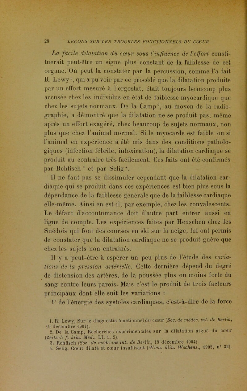 La facile dilatation du cœur sous l'influence de l'effort consti- tuerait peut-être un signe plus constant de la faiblesse de cet organe. On peut la constater par la percussion, comme l’a fait R. Lewy1, qui a pu voir par ce procédé que la dilatation produite par un effort mesuré à l’ergostat, était toujours beaucoup plus accusée chez les individus en état de faiblesse myocardique que chez les sujets normaux. De la Camp2, au moyen de la radio- graphie, a démontré que la dilatation ne se produit pas, même après un effort exagéré, chez beaucoup de sujets normaux, non plus que chez l’animal normal. Si le myocarde est faible ou si l’animal en expérience a été mis dans des conditions patholo- giques (infection fébrile, intoxication), la dilatation cardiaque se produit au contraire très facilement. Ces faits ont été confirmés par Rehfisch 3 et par Selig4. Il ne faut pas se dissimuler cependant que la dilatation car- diaque qui se produit dans ces expériences est bien plus sous la dépendance de la faiblesse générale que de la faiblesse cardiaque elle-même. Ainsi en est-il, par exemple, chez les convalescents. Le défaut d’accoutumance doit d’autre part entrer aussi en ligne de compte. Les expériences faites par Henschen chez les Suédois qui font des courses en ski sur la neige, lui ont permis de constater que la dilatation cardiaque 11e se produit guère que chez les sujets non entraînés. Il y a peut-être à espérer un peu plus de l’étude des varia- tions de la pression artérielle. Cette dernière dépend du degré de distension des artères, de la poussée plus ou moins forte du sang contre leurs parois. Mais c’est le produit de trois facteurs principaux dont elle suit les variations : 1° de l’énergie des systoles cardiaques, c’est-à-dire de la force 1. R, Lewy, Sur le diagnostic fonctionnel du cœur {Soc. de médec. int. de Berlin, 19 décembre 1904). 2. De la Camp, Recherches expérimentales sur la dilatation aiguë du cœur (Zeilsch f. /clin. Med., LI, 1, 2). 3. Rehfisch (Soc. de médecine int. de Berlin, 19 décembre 1904). 4. Selig, Cœur dilaté et cœur insuffisant ( Wien. /clin. Wuchens., 1905, n” 32).