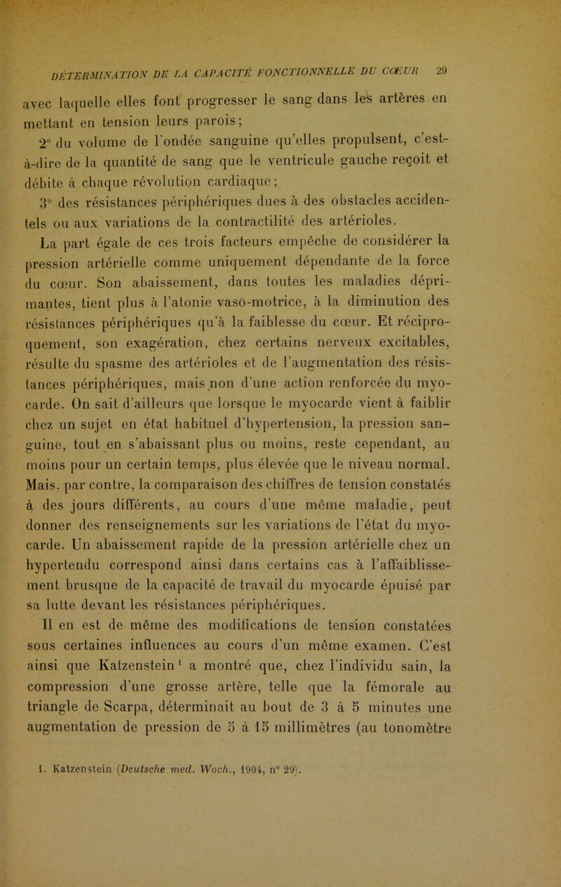 avec laquelle elles font progresser le sang dans leS artères en mettant en tension leurs parois; 2° du volume de l’ondée sanguine qu’elles propulsent, c’est- à-dire de la quantité de sang que le ventricule gauche reçoit et débite à chaque révolution cardiaque; 3° des résistances périphériques dues à des obstacles acciden- tels ou aux variations de la contractilité des artérioles. La part égale de ces trois facteurs empêche de considérer la pression artérielle comme uniquement dépendante de la force du cœur. Son abaissement, dans toutes les maladies dépri- mantes, tient plus à l’atonie vaso-motrice, à la diminution des résistances périphériques qu’à la faiblesse du cœur. Et récipro- quement, son exagération, chez certains nerveux excitables, résulte du spasme des artérioles et de l’augmentation des résis- tances périphériques, mais non d’une action renforcée du myo- carde. On sait d’ailleurs que lorsque le myocarde vient à faiblir chez un sujet en état habituel d’hypertension, la pression san- guine, tout en s’abaissant plus ou moins, reste cependant, au moins pour un certain temps, plus élevée que le niveau normal. Mais, par contre, la comparaison des chiffres de tension constatés à des jours différents, au cours d’une même maladie, peut donner des renseignements sur les variations de l’état du myo- carde. Un abaissement rapide de la pression artérielle chez un hypertendu correspond ainsi dans certains cas à l’affaiblisse- ment brusque de la capacité de travail du myocarde épuisé par sa lutte devant les résistances périphériques. Il en est de même des modifications de tension constatées sous certaines influences au cours d’un même examen. C’est ainsi que Katzenstein 1 a montré que, chez l’individu sain, la compression d’une grosse artère, telle que la fémorale au triangle de Scarpa, déterminait au bout de 3 à 5 minutes une augmentation de pression de 5 à 15 millimètres (au tonomètre 1. Katzenstein (Deutsche med. Woch., 1904, n° 29).