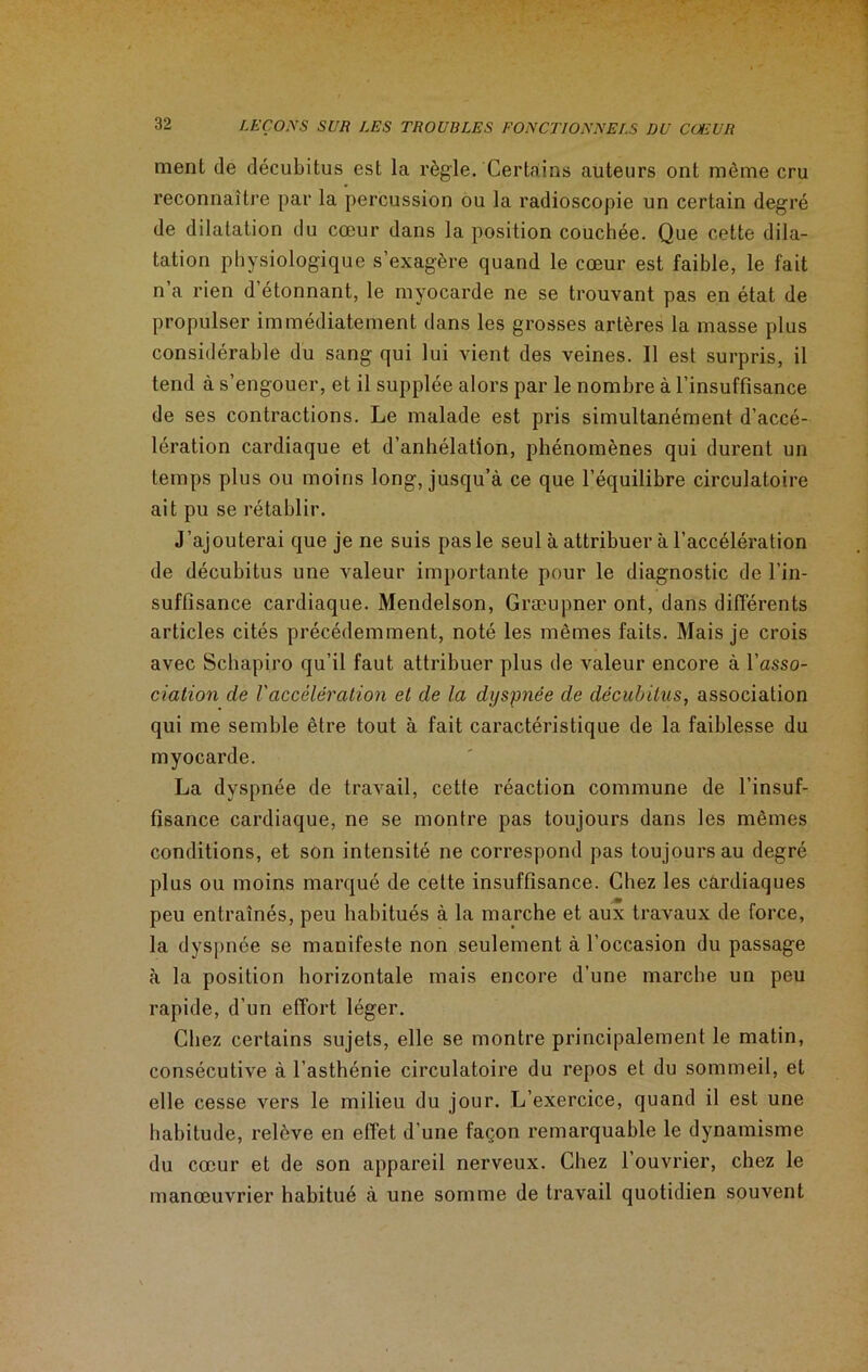 ment de décubitus est la règle. Certains auteurs ont même cru reconnaître par la percussion ou la radioscopie un certain degré de dilatation du cœur dans la position couchée. Que cette dila- tation physiologique s’exagère quand le cœur est faible, le fait n a rien d étonnant, le myocarde ne se trouvant pas en état de propulser immédiatement dans les grosses artères la masse plus considérable du sang qui lui vient des veines. 11 est surpris, il tend à s’engouer, et il supplée alors par le nombre à l’insuffisance de ses contractions. Le malade est pris simultanément d’accé- lération cardiaque et d’anhélation, phénomènes qui durent un temps plus ou moins long, jusqu’à ce que l’équilibre circulatoire ait pu se rétablir. J’ajouterai que je ne suis pas le seul à attribuer à l’accélération de décubitus une valeur importante pour le diagnostic de l’in- suffisance cardiaque. Mendelson, Græupner ont, dans différents articles cités précédemment, noté les mêmes faits. Mais je crois avec Schapiro qu’il faut attribuer plus de valeur encore à l’asso- cialion de Vaccélération et de la dyspnée de décubitus, association qui me semble être tout à fait caractéristique de la faiblesse du myocarde. La dyspnée de travail, cette réaction commune de l’insuf- fisance cardiaque, ne se montre pas toujours dans les mêmes conditions, et son intensité ne correspond pas toujours au degré plus ou moins marqué de cette insuffisance. Chez les cardiaques peu entraînés, peu habitués à la marche et aux travaux de force, la dyspnée se manifeste non seulement à l’occasion du passage à la position horizontale mais encore d’une marche un peu rapide, d’un effort léger. Chez certains sujets, elle se montre principalement le matin, consécutive à l’asthénie circulatoire du repos et du sommeil, et elle cesse vers le milieu du jour. L’exercice, quand il est une habitude, relève en effet d’une façon remarquable le dynamisme du cœur et de son appareil nerveux. Chez l’ouvrier, chez le manœuvrier habitué à une somme de travail quotidien souvent