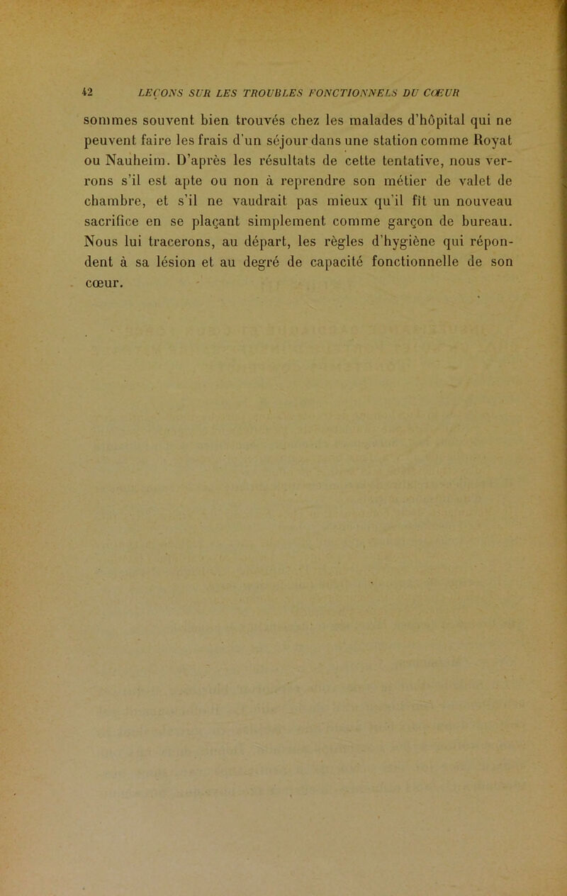 sommes souvent bien trouvés chez les malades d’hôpital qui ne peuvent faire les frais d'un séjour dans une station comme Royat ou Nauheim. D’après les résultats de cette tentative, nous ver- rons s’il est apte ou non à reprendre son métier de valet de chambre, et s’il ne vaudrait pas mieux qu'il fit un nouveau sacrifice en se plaçant simplement comme garçon de bureau. Nous lui tracerons, au départ, les règles d’hygiène qui répon- dent à sa lésion et au degré de capacité fonctionnelle de son cœur.