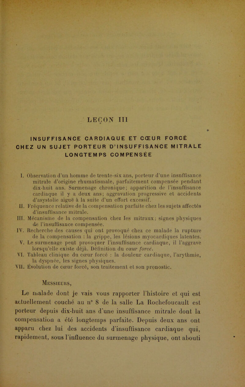 LEÇON III . INSUFFISANCE CARDIAQUE ET CŒUR FORCE CHEZ UN SUJET PORTEUR D’INSUFFISANCE MITRALE LONGTEMPS COMPENSEE I. Observation d’un homme de trente-six ans, porteur d'une insnffisance mitrale d’origine rhumatismale, parfaitement compensée pendant dix-huit ans. Surmenage chronique; apparition de l’insuffisance cardiaque il y a deux ans; aggravation progressive et accidents d’asystolie aiguë à la suite d’un effort excessif. II. Fréquence relative de la compensation parfaite chez les sujets affectés d’insuffisance mitrale. III. Mécanisme de la compensation chez les mitraux; signes physiques de l’insuffisance compensée. IY. Recherche des causes qui ont provoqué chez ce malade la rupture de la compensation ; la grippe, les lésions myocardiques latentes. V. Le surmenage peut provoquer l’insuffisance cardiaque, il l’aggrave lorsqu’elle existe déjà. Définition du cœur forcé. VI. Tableau clinique du cœur forcé : la douleur cardiaque, l’arythmie, la dyspnée, les signes physiques. VII. Évolution de cœur forcé, son traitement et son pronostic. Messieürs, Le malade dont je vais vous rapporter l’histoire et qui est actuellement couché au n° 8 de la salle La Rochefoucault est porteur depuis dix-huit ans d’une insuffisance mitrale dont la compensation a été longtemps parfaite. Depuis deux ans ont apparu chez lui des accidents d’insuffisance cardiaque qui, rapidement, sous l’influence du surmenage physique, ont abouti