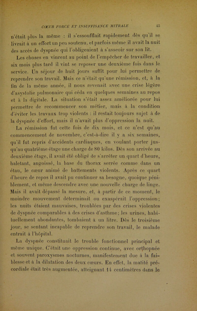 n’était plus, la même : il s’essoufflait rapidement dès qu’il se livrait à un effort un peu soutenu, et parfois même il avait la nuit des accès de dyspnée qui l’obligeaient à s’asseoir sur son lit. Les choses en vinrent au point de l’empêcher de travailler, et six mois plus tard il vint se reposer une deuxième fois dans le service. Un séjour de huit jours suffit pour lui permettre de reprendre son travail. Mais ce n’était qu’une rémission, et, à la fin de la même année, il nous revenait avec une crise légère d’asystolie pulmonaire qui céda en quelques semaines au repos et à la digitale. La situation s’était assez améliorée pour lui permettre de recommencer son métier, mais à la condition d'éviter les travaux trop violents : il restait toujours sujet à de la dyspnée d’effort, mais il n’avait plus d’oppression la nuit. La rémission fut cette fois de dix mois, et ce n’est qu’au commencement de novembre, c’est-à-dire il y a six semaines, qu’il fut repris d’accidents cardiaques, en voulant porter jus- qu’au quatrième étage une charge de 80 kilos. Dès son arrivée au deuxième étage, il avait été obligé de s’arrêter un quart d’heure, haletant, angoissé, la base du thorax serrée comme dans un étau, le cœur animé de battements violents. Après ce quart d’heure de repos il avait pu continuer sa besogne, quoique péni- blement, et même descendre avec une nouvelle charge de linge. Mais il avait dépassé la mesure, et, à partir de ce moment, le moindre mouvement déterminait ou exaspérait l’oppression; les nuits étaient mauvaises, troublées par des crises violentes de dyspnée comparables à des crises d’asthme; les urines, habi- tuellement abondantes, tombaient à un litre. Dès le troisième jour, se sentant incapable de reprendre son travail, le malade entrait à l’hôpital. La dyspnée constituait le trouble fonctionnel principal et même unique. C’était une oppression continue, avec orthopnée et souvent paroxysmes nocturnes, manifestement due à la fai- blesse et à la dilatation des deux cœurs. En effet, la matité pré- cordiale était très augmentée, atteignant 14 centimètres dans le