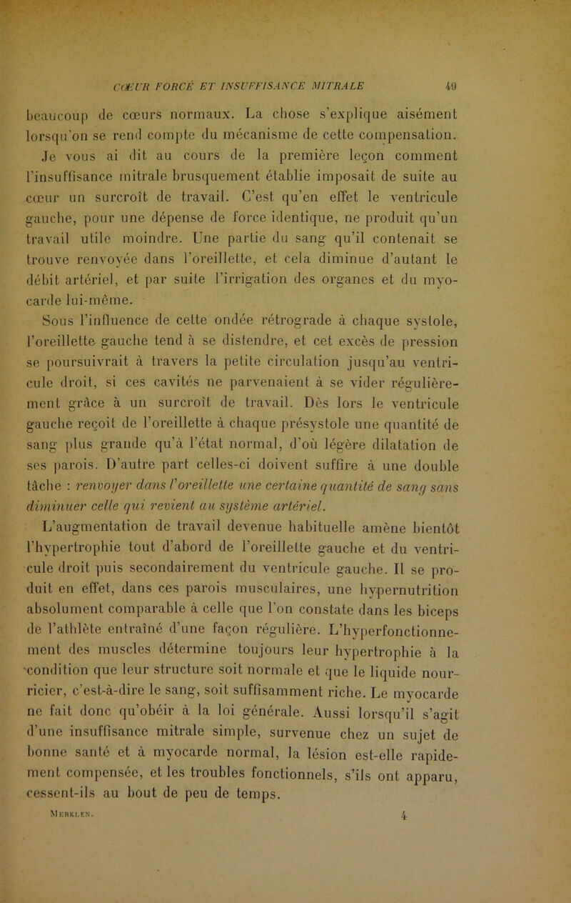 beaucoup de cœurs normaux. La chose s’explique aisément lorsqu’on se rend compte du mécanisme de cette compensation. Je vous ai dit au cours de la première leçon comment l'insuffisance mitrale brusquement établie imposait de suite au cœur un surcroît de travail. C’est qu’en effet le ventricule gauche, pour une dépense de force identique, ne produit qu’un travail utile moindre. Une partie du sang qu’il contenait se trouve renvoyée dans l’oreillette, et cela diminue d’autant le débit artériel, et par suite l’irrigation des organes et du myo- carde lui-même. Sous l’influence de cette ondée rétrograde à chaque systole, l’oreillette gauche tend à se distendre, et cet excès de pression se poursuivrait à travers la petite circulation jusqu’au ventri- cule droit, si ces cavités ne parvenaient à se vider régulière- ment grâce à un surcroît de travail. Dès lors le ventricule gauche reçoit de l’oreillette à chaque présystole une quantité de sang plus grande qu’à l’état normal, d’où légère dilatation de ses parois. D’autre part celles-ci doivent suffire à une double tâche : renvoyer dans /’oreillette une certaine quantité de sang sans diminuer celle qui revient au système artériel. L’augmentation de travail devenue habituelle amène bientôt l’hypertrophie tout d’abord de l’oreillette gauche et du ventri- cule droit puis secondairement du ventricule gauche. Il se pro- duit en effet, dans ces parois musculaires, une hypernutrition absolument comparable à celle que l’on constate dans les biceps de l’athlète entraîné d’une façon régulière. L’hyperfonctionne- ment des muscles détermine toujours leur hypertrophie à la -condition que leur structure soit normale et que le liquide nour- ricier, c’est-à-dire le sang, soit suffisamment riche. Le myocarde ne fait donc qu’obéir à la loi générale. Aussi lorsqu’il s’agit d’une insuffisance mitrale simple, survenue chez un sujet de bonne santé et à myocarde normal, la lésion est-elle rapide- ment compensée, et les troubles fonctionnels, s’ils ont apparu, cessent-ils au bout de peu de temps. M KRKI.EN. 4