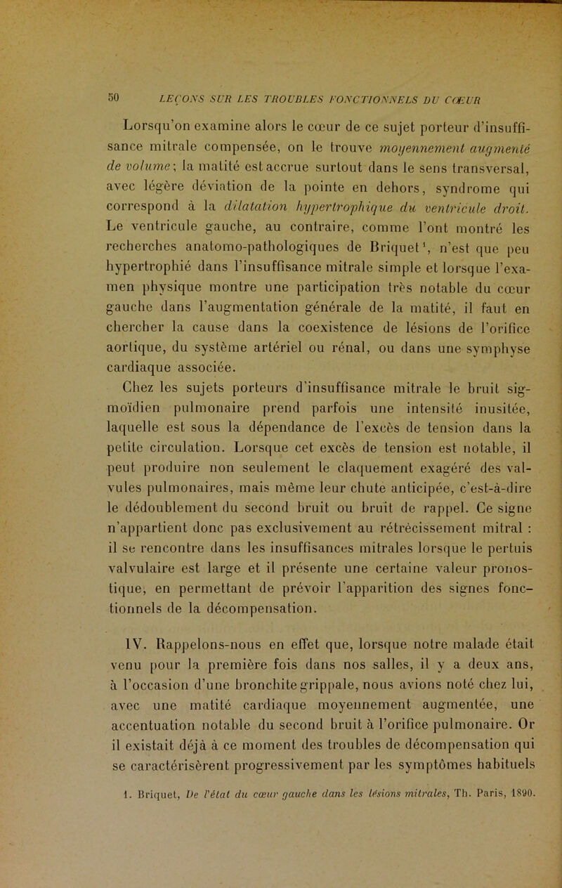 Lorsqu’on examine alors le cœur de ce sujet porteur d’insuffi- sance mitrale compensée, on le trouve moyennement augmenté de volume ; la matité est accrue surtout dans le sens transversal, avec légère déviation de la pointe en dehors, syndrome qui correspond à la dilatation hypertrophique du ventricule droit. Le ventricule gauche, au contraire, comme l’ont montré les recherches anatomo-pathologiques de Briquet1, n’est que peu hypertrophié dans l’insuffisance mitrale simple et lorsque l’exa- men physique montre une participation très notable du cœur gauche dans l’augmentation générale de la matité, il faut en chercher la cause dans la coexistence de lésions de l’orifice aortique, du système artériel ou rénal, ou dans une symphyse cardiaque associée. Chez les sujets porteurs d'insuffisance mitrale le bruit sig- moïdien pulmonaire prend parfois une intensité inusitée, laquelle est sous la dépendance de l’excès de tension dans la petite circulation. Lorsque cet excès de tension est notable, il peut produire non seulement le claquement exagéré des val- vules pulmonaires, mais même leur chute anticipée, c’est-à-dire le dédoublement du second bruit ou bruit de rappel. Ce signe n’appartient donc pas exclusivement au rétrécissement mitral : il se rencontre dans les insuffisances mitrales lorsque le pertuis valvulaire est large et il présente une certaine valeur pronos- tique, en permettant de prévoir l’apparition des signes fonc- tionnels de la décompensation. IV. Rappelons-nous en effet que, lorsque notre malade était venu pour la première fois dans nos salles, il y a deux ans, à l’occasion d’une bronchite grippale, nous avions noté chez lui, avec une matité cardiaque moyennement augmentée, une accentuation notable du second bruit à l’orifice pulmonaire. Or il existait déjà à ce moment des troubles de décompensation qui se caractérisèrent progressivement par les symptômes habituels 1. Hriquet, De l'état du cœur gauche dans les lésions mitrales, Th. Paris, 1S90.