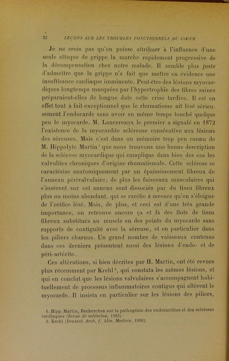 Je ne crois pas qu’on puisse attribuer à l’influence d’une seule attaque de grippe la marche rapidement progressive de la décompensation chez notre malade. Il semble plus juste d’admettre que la grippe n’a fait que mettre en évidence une insuffisance cardiaque imminente. Peut-être des lésions myocar- diques longtemps masquées par l’hypertrophie des fibres saines préparaient-elles de longue date cette crise tardive. Il est en effet tout à fait exceptionnel que le rhumatisme ait lésé sérieu- sement l’endocarde sans avoir en même temps touché quelque peu le myocarde. M. Lancereaux le premier a signalé en 1872 l’existence de la myocardite scléreuse consécutive aux lésions des séreuses. Mais c’est dans un mémoire trop peu connu de M. Hippolyte Martin1 que nous trouvons une bonne description de la sclérose myocardique qui complique dans bien des cas les valvulites chroniques d’origine rhumatismale. Cette sclérose se caractérise anatomiquement par un épaississement fibreux de l’anneau périvalvulaire; de plus les faisceaux musculaires qui s’insèrent sur cet anneau sont dissociés par du tissu fibreux plus ou moins abondant, qui se raréfie à mesure qu’on s’éloigne de l’orifice lésé. Mais, de plus, et ceci est d’une très grande importance, on retrouve encore ça et là des îlots de tissu fibreux substitués au muscle en des points du myocarde sans rapports de contiguïté avec la séreuse, et en particulier dans les piliers charnus. Un grand nombre de vaisseaux contenus dans ces derniers présentent aussi des lésions d’endo- et de péri-artérite. Ces altérations, si bien décrites par H. Martin, ont été revues plus récemment par Krehl2, qui constata les mêmes lésions, et qui en conclut que les lésions valvulaires s’accompagnent habi- tuellement de processus inflammatoires contigus qui altèrent le myocarde. 11 insista en particulier sur les lésions des piliers, 1. Hipp. Martin, Recherches sur la pathogénie des endocardites et des scléroses cardiaques (Revice de médecine, 1883). 2. Krehl (Deutsch Arch. f. /clin. Medicin, 1890).