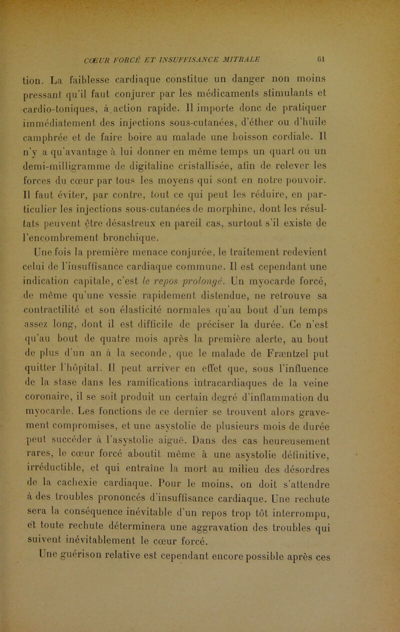 tion. La faiblesse cardiaque constitue un danger non moins pressant qu’il faut conjurer par les médicaments stimulants et cardio-toniques, à.action rapide. Il importe donc de pratiquer immédiatement des injections sous-cutanées, d’éther ou d’huile camphrée et de faire boire au malade une boisson cordiale. Il n’y a qu’avantage à lui donner en même temps un quart ou un demi-milligramme de digitaline cristallisée, afin de relever les forces du cœur par tous les moyens qui sont en notre pouvoir. Il faut éviter, par contre, tout ce qui peut les réduire, en par- ticulier les injections sous-cutanées de morphine, dont les résul- tats peuvent être désastreux en pareil cas, surtout s’il existe de l’encombrement bronchique. Une fois la première menace conjurée, le traitement redevient celui de l’insuffisance cardiaque commune. Il est cependant une indication capitale, c’est le repos prolongé. Un myocarde forcé, de même qu’une vessie rapidement distendue, ne retrouve sa contractilité et son élasticité normales qu’au bout d’un temps assez long, dont il est difficile de préciser la durée. Ce n’est qu’au bout de quatre mois après la première alerte, au bout de plus d’un an à la seconde, que le malade de Fræntzel put quitter 1 hôpital. Il peut arriver en effet que, sous l’influence de la stase dans les ramifications intracardiaques de la veine coronaire, il se soit produit un certain degré d’inflammation du myocarde. Les fonctions de ce dernier se trouvent alors grave- ment compromises, et une asystolie de plusieurs mois de durée peut succéder à l’asystolic aiguë. Dans des cas heureusement rares, le cœur forcé aboutit même à une asystolie définitive, irréductible, et qui entraîne la mort au milieu des désordres de la cachexie cardiaque. Pour le moins, on doit s’attendre à des troubles prononcés d’insuffisance cardiaque. Une rechute sera la conséquence inévitable d’un repos trop tôt interrompu, et toute rechute déterminera une aggravation des troubles qui suivent inévitablement le cœur forcé. Lne guérison relative est cependant encore possible après ces