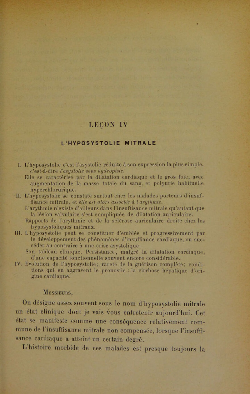 LEÇON IY L’HYPOSYSTOLIE MITRALE I. L’hyposystolie c’est l’asystolie réduite à son expression la plus simple, c’est-à-dire l’asystolie sans hydropisie. Elle se caractérise par la dilatation cardiaque et le gros foie, avec augmentation de la masse totale du sang, et polyurie habituelle hyperchlorurique. II. L’hyposystolie se constate surtout chez les malades porteurs d’insuf- fisance mitrale, et elle est alors associée à l'arythmie. L’arythmie n’existe d’ailleurs dans l’insuffisance mitrale qu’autant que la lésion valvulaire s’est compliquée de dilatation auriculaire. Rapports de l’arythmie et de la sclérose auriculaire droite chez les hyposystoliques mitraux. III. L’hyposystolie peut se constituer d’emblée et progressivement par le développement des phénomènes d’insuffiance cardiaque, ou suc- céder au contraire à une crise asystolique. Son tableau clinique. Persistance, malgré la dilatation cardiaque, d’une capacité fonctionnelle souvent encore considérable. IV. Évolution de l’hyposystolie; rareté de la guérison complète; condi- tions qui en aggravent le pronostic : la cirrhose hépatique d’ori- gine cardiaque. Messieurs, On désigné assez souvent sous le nom d hyposystolie mitrale un état clinique dont je vais vous entretenir aujourd’hui. Cet état se manifeste comme une conséquence relativement com- mune de 1 insuffisance mitrale non compensée, lorsque l’insuffi- sance cardiaque a atteint un certain degré. L histoire morbide de ces malades est presque toujours la