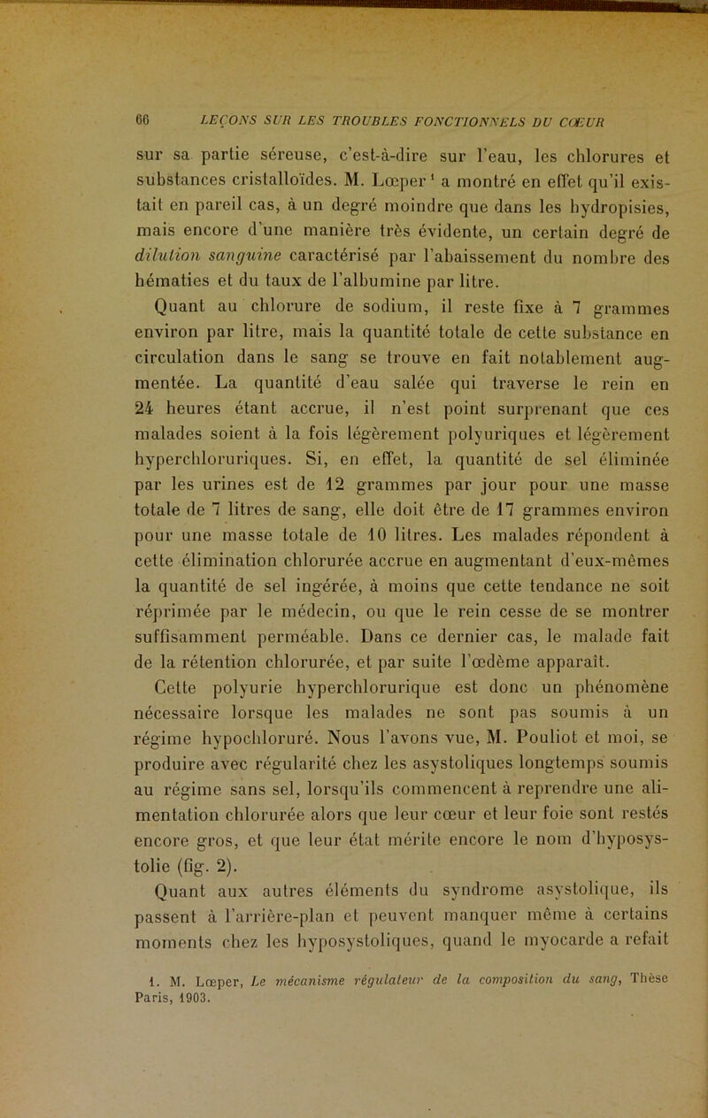 sur sa partie séreuse, c’est-à-dire sur l’eau, les chlorures et substances cristalloïdes. M. Lœper 1 a montré en effet qu’il exis- tait en pareil cas, à un degré moindre que dans les hydropisies, mais encore d une manière très évidente, un certain degré de dilution sanguine caractérisé par l’abaissement du nombre des hématies et du taux de l’albumine par litre. Quant au chlorure de sodium, il reste fixe à 7 grammes environ par litre, mais la quantité totale de cette substance en circulation dans le sang se trouve en fait notablement aug- mentée. La quantité d’eau salée qui traverse le rein en 24 heures étant accrue, il n’est point surprenant que ces malades soient à la fois légèrement polyuriques et légèrement hypercbloruriques. Si, en effet, la quantité de sel éliminée par les urines est de 12 grammes par jour pour une masse totale de 7 litres de sang, elle doit être de 17 grammes environ pour une masse totale de 10 litres. Les malades répondent à cette élimination chlorurée accrue en augmentant d’eux-mêmes la quantité de sel ingérée, à moins que cette tendance ne soit réprimée par le médecin, ou que le rein cesse de se montrer suffisamment perméable. Dans ce dernier cas, le malade fait de la rétention chlorurée, et par suite l’œdème apparaît. Cette polyurie hyperchlorurique est donc un phénomène nécessaire lorsque les malades ne sont pas soumis à un régime hypochloruré. Nous l’avons vue, M. Pouliot et moi, se produire avec régularité chez les asystoliques longtemps soumis au régime sans sel, lorsqu’ils commencent à reprendre une ali- mentation chlorurée alors que leur cœur et leur foie sont restés encore gros, et que leur état mérite encore le nom d’hyposys- tolie (fig. 2). Quant aux autres éléments du syndrome asystolique, ils passent à l’arrière-plan et peuvent manquer même à certains moments chez les hvposystoliques, quand le myocarde a refait 1. M. Lœper, Le mécanisme régulateur de la composition clu sang, Thèse Paris, 1903.