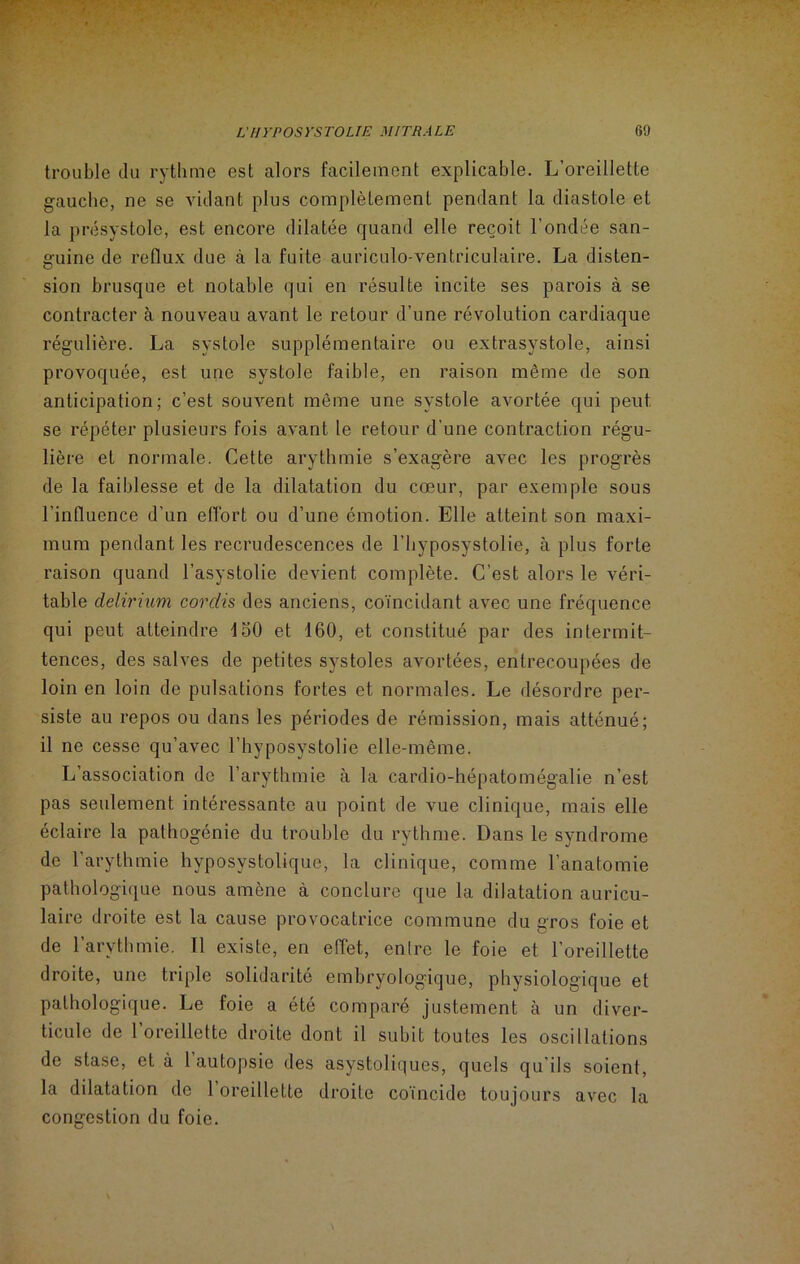 ■ - . . L'HYPOSYSTOLIE MITRALE 69 trouble du rythme est alors facilement explicable. L’oreillette gauche, ne se vidant plus complètement pendant la diastole et la présystole, est encore dilatée quand elle reçoit l’ondée san- guine de reflux due à la fuite auriculo-ventriculaire. La disten- sion brusque et notable qui en résulte incite ses parois à se contracter à nouveau avant le retour d’une révolution cardiaque régulière. La systole supplémentaire ou extrasystole, ainsi provoquée, est une systole faible, en raison même de son anticipation; c’est souvent même une systole avortée qui peut se répéter plusieurs fois avant le retour d'une contraction régu- lière et normale. Cette arythmie s’exagère avec les progrès de la faiblesse et de la dilatation du cœur, par exemple sous l'influence d’un effort ou d’une émotion. Elle atteint son maxi- mum pendant les recrudescences de l’hyposystolie, à plus forte raison quand l’asystolie devient complète. C’est alors le véri- table delirium corclis des anciens, coïncidant avec une fréquence qui peut atteindre 150 et 160, et constitué par des intermit- tences, des salves de petites systoles avortées, entrecoupées de loin en loin de pulsations fortes et normales. Le désordre per- siste au repos ou dans les périodes de rémission, mais atténué; il ne cesse qu’avec l’hyposystolie elle-même. L’association de l’arythmie à la cardio-hépatomégalie n’est pas seulement intéressante au point de vue clinique, mais elle éclaire la palhogénie du trouble du rythme. Dans le syndrome de l’arythmie hyposystolique, la clinique, comme l’anatomie pathologique nous amène à conclure que la dilatation auricu- laire droite est la cause provocatrice commune du gros foie et de l’arythmie. Il existe, en effet, entre le foie et l’oreillette droite, une triple solidarité embryologique, physiologique et pathologique. Le foie a été comparé justement à un diver- ticule de 1 oreillette droite dont il subit toutes les oscillations de stase, et à 1 autopsie des asystoliques, quels qu’ils soient, la dilatation de 1 oreillette droite coïncide toujours avec la congestion du foie.