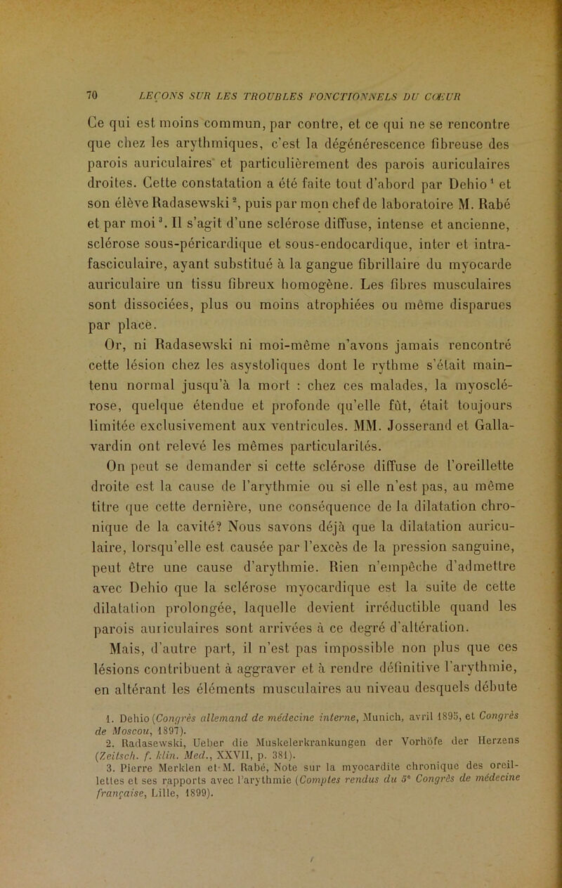 Ce qui est moins commun, par contre, et ce qui ne se rencontre que chez les arythmiques, c’est la dégénérescence fibreuse des parois auriculaires et particulièrement des parois auriculaires droites. Cette constatation a été faite tout d’abord par Dehio1 et son élève Radasewski2, puis par mon chef de laboratoire M. Rabé et par moi3. Il s’agit d’une sclérose diffuse, intense et ancienne, sclérose sous-péricardique et sous-endocardique, inter et intra- fasciculaire, ayant substitué à la gangue fibrillaire du myocarde auriculaire un tissu fibreux homogène. Les fibres musculaires sont dissociées, plus ou moins atrophiées ou même disparues par placé. Or, ni Radasewski ni moi-même n’avons jamais rencontré cette lésion chez les asystoliques dont le rythme s’était main- tenu normal jusqu’à la mort : chez ces malades, la myosclé- rose, quelque étendue et profonde qu’elle fût, était toujours limitée exclusivement aux ventricules. MM. Josserand et Galla- vardin ont relevé les mêmes particularités. On peut se demander si cette sclérose diffuse de l’oreillette droite est la cause de l’arythmie ou si elle n’est pas, au même titre que cette dernière, une conséquence de la dilatation chro- nique de la cavité? Nous savons déjà que la dilatation auricu- laire, lorsqu’elle est causée par l’excès de la pression sanguine, peut être une cause d’arythmie. Rien n’empêche d’admettre avec Dehio que la sclérose myocardique est la suite de cette dilatation prolongée, laquelle devient irréductible quand les parois auriculaires sont arrivées à ce degré d’altération. Mais, d’autre part, il n’est pas impossible non plus que ces lésions contribuent à aggraver et à rendre définitive l’arythmie, en altérant les éléments musculaires au niveau desquels débute 1. Dehio {Congrès allemand de médecine interne, Munich, avril 1893, et Congrès de Moscou, 1S97). 2. Radasewski, Ueber die Muskclerkrankungen der Vorhôfe der Herzens (Zeitsch. f. klin. Med., XXV11, p. 381). 3. Pierre Merklen et-M. Rabé, Note sur la myocardite chronique des oreil- lettes et ses rapports avec l’arythmie (Comptes rendus du 5° Congrès de médecine française, Lille, 1899).