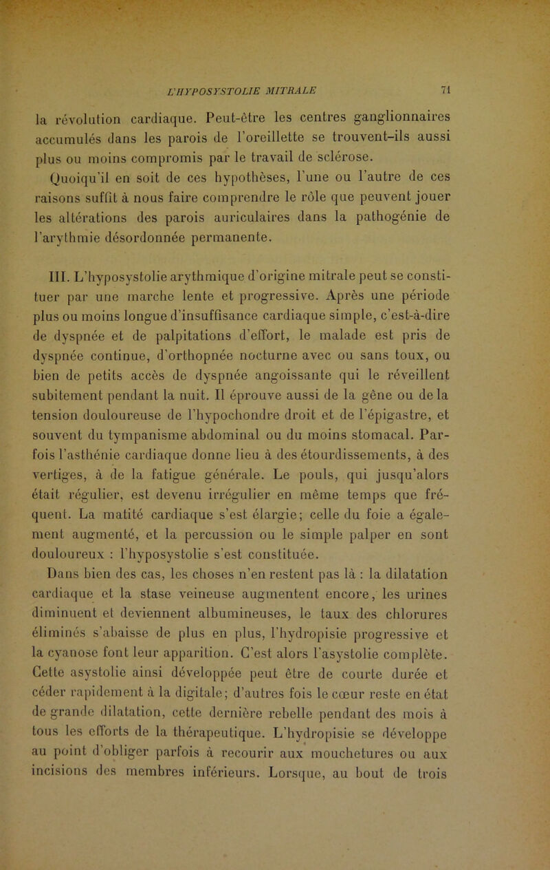 la révolution cardiaque. Peut-être les centres ganglionnaires accumulés dans les parois de 1 oreillette se trouvent-ils aussi plus ou moins compromis par le travail de sclérose. Quoiqu’il en soit de ces hypothèses, l’une ou l’autre de ces raisons suffit à nous faire comprendre le rôle que peuvent jouer les altérations des parois auriculaires dans la pathogénie de l’arythmie désordonnée permanente. III. L’hyposystolie arythmique d’origine mitrale peut se consti- tuer par une marche lente et progressive. Après une période plus ou moins longue d’insuffisance cardiaque simple, c’est-à-dire de dyspnée et de palpitations d’effort, le malade est pris de dyspnée continue, d’orthopnée nocturne avec ou sans toux, ou bien de petits accès de dyspnée angoissante qui le réveillent subitement pendant la nuit. Il éprouve aussi de la gêne ou delà tension douloureuse de l’hypochondre droit et de l’épigastre, et souvent du tympanisme abdominal ou du moins stomacal. Par- fois l’asthénie cardiaque donne lieu à des étourdissements, à des vertiges, à de la fatigue générale. Le pouls, qui jusqu’alors était régulier, est devenu irrégulier en même temps que fré- quent. La matité cardiaque s’est élargie; celle du foie a égale- ment augmenté, et la percussion ou le simple palper en sont douloureux : l’hvposystolie s’est constituée. Dans bien des cas, les choses n’en restent pas là : la dilatation cardiaque et la stase veineuse augmentent encore, les urines diminuent et deviennent albumineuses, le taux des chlorures éliminés s’abaisse de plus en plus, l’hydropisie progressive et la cyanose font leur apparition. C’est alors l’asystolie complète. Cette asystolie ainsi développée peut être de courte durée et céder rapidement à la digitale; d’autres fois le cœur reste en état de grande dilatation, cette dernière rebelle pendant des mois à tous les efforts de la thérapeutique. L’hydropisie se développe au point d’obliger parfois à recourir aux mouchetures ou aux incisions des membres inférieurs. Lorsque, au bout de trois