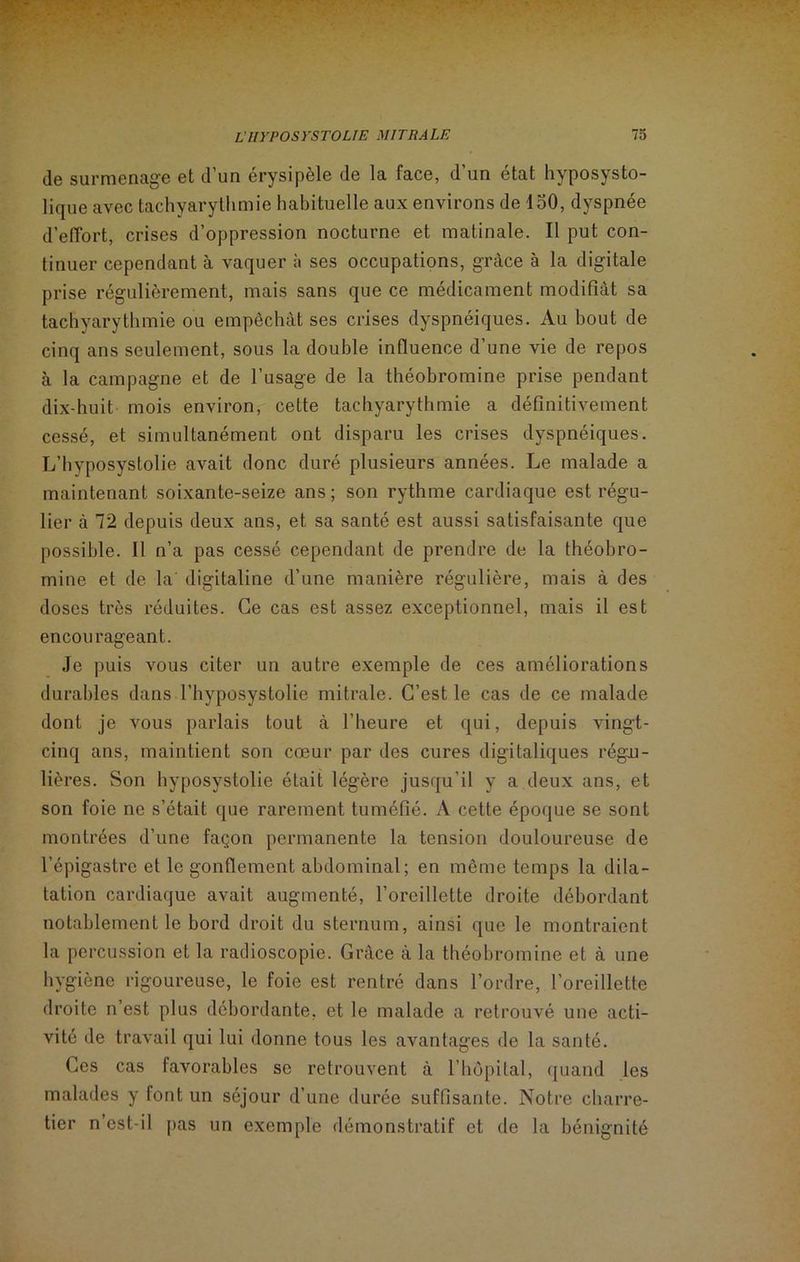 de surmenage et d’un érysipèle de la face, d’un état hyposysto- lique avec tachyarythmie habituelle aux environs de 150, dyspnée d’effort, crises d’oppression nocturne et matinale. Il put con- tinuer cependant à vaquer à ses occupations, grâce à la digitale prise régulièrement, mais sans que ce médicament modifiât sa tachyarythmie ou empêchât ses crises dyspnéiques. Au bout de cinq ans seulement, sous la double influence d’une vie de repos à la campagne et de l’usage de la théobromine prise pendant dix-huit mois environ, cette tachyarythmie a définitivement cessé, et simultanément ont disparu les crises dyspnéiques. L’hyposystolie avait donc duré plusieurs années. Le malade a maintenant soixante-seize ans; son rythme cardiaque est régu- lier à 72 depuis deux ans, et sa santé est aussi satisfaisante que possible. Il n’a pas cessé cependant de prendre de la théobro- mine et de la' digitaline d’une manière régulière, mais à des doses très réduites. Ce cas est assez exceptionnel, mais il est encourageant. Je puis vous citer un autre exemple de ces améliorations durables dans l’hyposystolie mitrale. C’est le cas de ce malade dont je vous parlais tout à l’heure et qui, depuis vingt- cinq ans, maintient son cœur par des cures digitaliques régu- lières. Son hyposystolie était légère jusqu’il y a deux ans, et son foie ne s’était que rarement tuméfié. A cette époque se sont montrées d’une façon permanente la tension douloureuse de l’épigastre et le gonflement abdominal; en même temps la dila- tation cardiaque avait augmenté, l’oreillette droite débordant notablement le bord droit du sternum, ainsi que le montraient la percussion et la radioscopie. Grâce à la théobromine et à une hygiène rigoureuse, le foie est rentré dans l’ordre, l’oreillette droite n’est plus débordante, et le malade a retrouvé une acti- vité de travail qui lui donne tous les avantages de la santé. Ces cas favorables se retrouvent à l’hôpital, quand les malades y font un séjour d’une durée suffisante. Notre charre- tier n’est-il pas un exemple démonstratif et de la bénignité