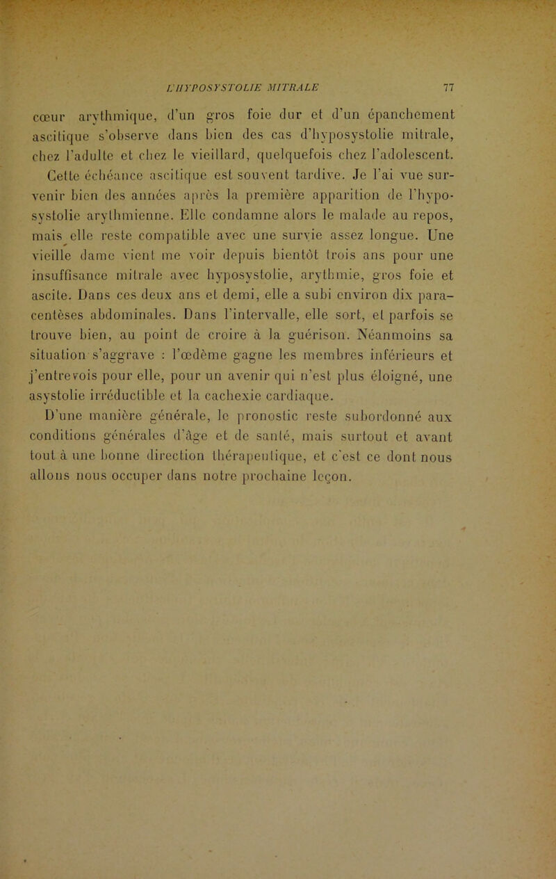 cœur arythmique, d’un gros foie dur et d’un épanchement ascitique s’observe dans bien des cas d’hyposystolie mitrale, chez l’adulte et chez le vieillard, quelquefois chez l’adolescent. Cette échéance ascitique est souvent tardive. Je l’ai vue sur- venir bien des années après la première apparition de l’hypo- syslolie arylhmienne. Elle condamne alors le malade au repos, mais elle reste compatible avec une survie assez longue. Une vieille dame vient me voir depuis bientôt trois ans pour une insuffisance mitrale avec hyposystolie, arythmie, gros foie et ascite. Dans ces deux ans et demi, elle a subi environ dix para- centèses abdominales. Dans l’intervalle, elle sort, et parfois se trouve bien, au point de croire à la guérison. Néanmoins sa situation s’aggrave : l’œdème gagne les membres inférieurs et j’entrevois pour elle, pour un avenir qui n’est plus éloigné, une asystolie irréductible et la cachexie cardiaque. D’une manière générale, le pronostic reste subordonné aux conditions générales d’âge et de santé, mais surtout et avant tout à une bonne direction thérapeutique, et c'est ce dont nous allons nous occuper dans notre prochaine leçon.