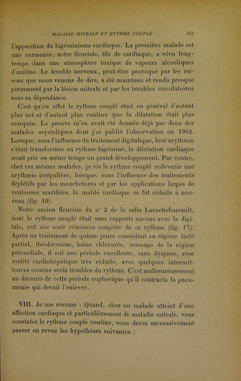 l’apparition du bigéminisme cardiaque. La première malade est une surmenée; notre fleuriste, fils de cardiaque, a vécu long- temps dans une atmosphère toxique de vapeurs alcooliques d’aniline. Le trouble nerveux, peut-être provoqué par les rai- sons que nous venons de dire, a été maintenu et rendu presque permanent par la lésion mitrale et par les troubles circulatoires sous sa dépendance. C’est qu’en effet le rythme couplé était en général d’autant plus net et d’autant plus continu que la dilatation était plus marquée. La preuve m’en avait été donnée déjà par deux des malades asystoliques dont j’ai publié l’observation en 1902. Lorsque, sous l’influence du traitement digitalique, leur arythmie s’était transformée en rythme bigéminé, la dilatation cardiaque avait pris en même temps un grand développement. Par contre, chez ces mêmes malades, je vis le rythme couplé redevenir une arythmie irrégulière, lorsque, sous l’influence des traitements déplétifs par les mouchetures et par les applications larges de ventouses scarifiées, la matité cardiaque se fut réduite à nou- veau (tig. 10). Notre ancien fleuriste du n° 2 de la salle Larochefoucault, dont le rythme couplé était sans rapports aucuns avec la digi- tale, eut une seule rémission complète de ce rythme (fig. 17). Après un traitement de quinze jours consistant en régime lacté partiel, théobromine, bains chlorurés, massage de la région précordiale, il eut une période excellente, sans dyspnée, avec matité cardiohépatique très réduite, avec quelques intermit- tences comme seuls troubles du rythme. C’est malheureusement au décours de cette période euphorique qu’il contracta la pneu- monie qui devait l’enlever. VIII. Je me résume : Quand, chez un malade atteint d’une affection cardiaque et particulièrement de maladie mitrale, vous constatez le rythme couplé continu, vous devez successivement passer en revue les hypothèses suivantes :