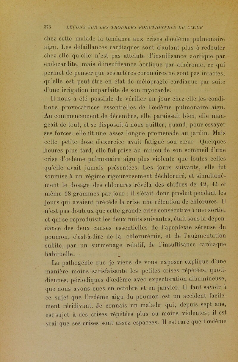 chez cette malade la tendance aux crises d’œdème pulmonaire aigu. Les défaillances cardiaques sont d’autant plus à redouter chez elle qu’elle n’est pas atteinte d’insuffisance aortique par endocardite, mais d’insuffisance aortique par athérome, ce qui permet de penser que ses artères coronaires ne sont pas intactes, qu’elle est peut-être en état de méiopragie cardiaque par suite d’une irrigation imparfaite de son myocarde. Il nous a été possible de vérifier un jour chez elle les condi- tions provocatrices essentielles de l’œdème pulmonaire aigu. Au commencement de décembre, elle paraissait bien, elle man- geait de tout, et se disposait à nous quitter, quand, pour essayer ses forces, elle fit une assez longue promenade au jardin. Mais cette petite dose d’exercice avait fatigué son cœur. Quelques heures plus tard, elle fut prise au milieu de son sommeil d’une crise d’œdème pulmonaire aigu plus violente que toutes celles qu’elle avait jamais présentées. Les jours suivants, elle fut soumise à un régime rigoureusement déchloruré, et simultané- ment le dosage des chlorures révéla des chiffres de 12, 14 et même 18 grammes par jour : il s’était donc produit pendant les jours qui avaient précédé la crise une rétention de chlorures. Il n’est pas douteux que cette grande crise consécutive à une sortie, et qui se reproduisit les deux nuits suivantes, était sous la dépen- dance des deux causes essentielles de l’apoplexie séreuse du poumon, c’est-à-dire de la chlorurémie, et de l’augmentation subite, par un surmenage relatif, de l’insuffisance cardiaque habituelle. La pathogénie que je viens de vous exposer explique d une manière moins satisfaisante les petites crises répétées, quoti- diennes, périodiques d’œdème avec expectoration albumineuse, que nous avons eues en octobre et en janvier. Il faut savoir à ce sujet que l’œdème aigu du poumon est un accident facile- ment récidivant. Je connais un malade qui, depuis sept ans, est sujet à des crises répétées plus ou moins violentes; il est vrai que ses crises sont assez espacées. Il est rare que 1 œdème