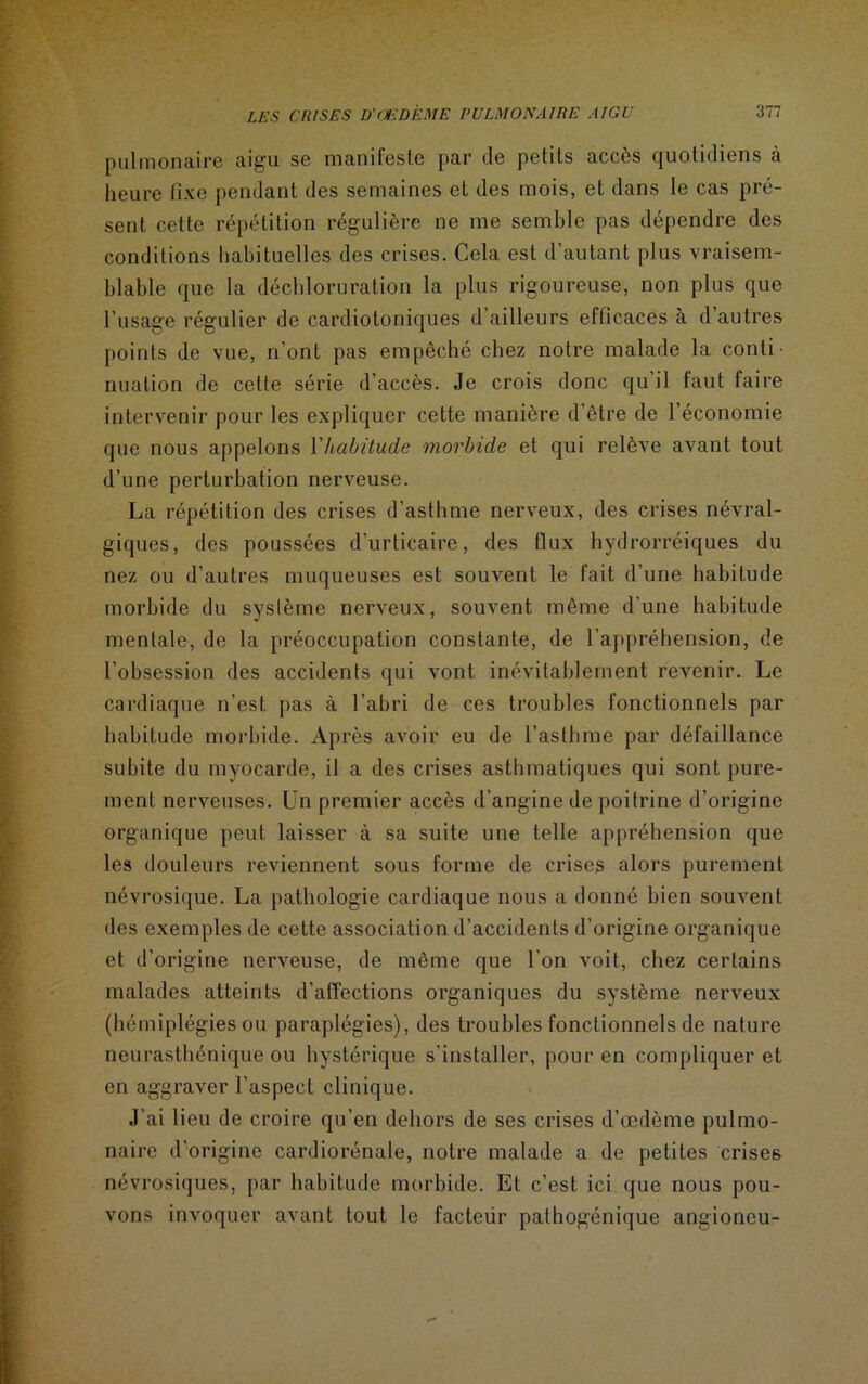 pulmonaire aigu se manifeste par de petits accès quotidiens à heure fixe pendant des semaines et des mois, et dans le cas pré- sent cette répétition régulière ne me semble pas dépendre des conditions habituelles des crises. Cela est d’autant plus vraisem- blable que la déchloruration la plus rigoureuse, non plus que l'usage régulier de cardiotoniques d ailleurs efficaces à d autres points de vue, n’ont pas empêché chez notre malade la conti nuation de cette série d’accès. Je crois donc qu il faut faire intervenir pour les expliquer cette manière d’être de l’économie que nous appelons Vhabitude morbide et qui relève avant tout d’une perturbation nerveuse. La répétition des crises d’asthme nerveux, des crises névral- giques, des poussées d’urticaire, des flux hydrorréiques du nez ou d’autres muqueuses est souvent le fait d’une habitude morbide du système nerveux, souvent même d’une habitude mentale, de la préoccupation constante, de l’appréhension, de l’obsession des accidents qui vont inévitablement revenir. Le cardiaque n’est pas à l’abri de ces troubles fonctionnels par habitude morbide. Après avoir eu de l’asthme par défaillance subite du myocarde, il a des crises asthmatiques qui sont pure- ment nerveuses. Un premier accès d’angine de poitrine d’origine organique peut laisser à sa suite une telle appréhension que les douleurs reviennent sous forme de crises alors purement névrosique. La pathologie cardiaque nous a donné bien souvent des exemples de cette association d’accidents d’origine organique et d’origine nerveuse, de même que l’on voit, chez certains malades atteints d’affections organiques du système nerveux (hémiplégies ou paraplégies), des troubles fonctionnels de nature neurasthénique ou hystérique s’installer, pour en compliquer et en aggraver l’aspect clinique. J'ai lieu de croire qu’en dehors de ses crises d’œdème pulmo- naire d’origine cardiorénale, notre malade a de petites crises névrosiques, par habitude morbide. Et c’est ici que nous pou- vons invoquer avant tout le facteiir pathogénique angioneu-