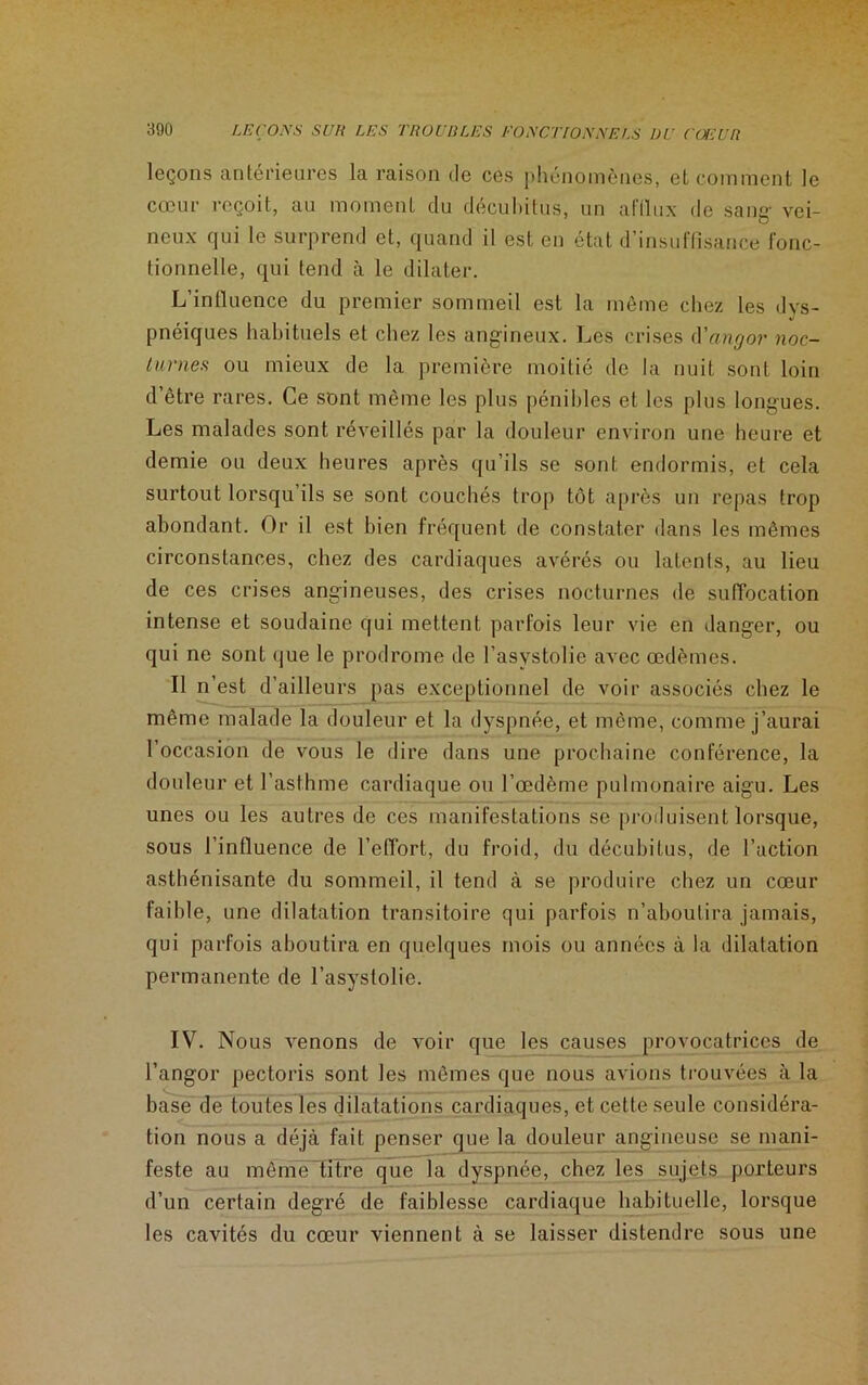 leçons anterieures la raison de ces phénomènes, et comment le cœur reçoit, au moment du décubitus, un aftlux de sang- vei- neux qui le surprend et, quand il est en état d’insuffisance fonc- tionnelle, qui tend à le dilater. L’influence du premier sommeil est la même chez les dys- pnéiques habituels et chez les angineux. Les crises d'angor noc- turnes ou mieux de la première moitié de la nuit sont loin d’être rares. Ce sont même les plus pénibles et les plus longues. Les malades sont réveillés par la douleur environ une heure et demie ou deux heures après qu’ils se sont endormis, et cela surtout lorsqu ils se sont couchés trop tôt après un repas trop abondant. Or il est bien fréquent de constater dans les mêmes circonstances, chez des cardiaques avérés ou latents, au lieu de ces crises angineuses, des crises nocturnes de suffocation intense et soudaine qui mettent parfois leur vie en danger, ou qui ne sont que le prodrome de l’asystolie avec œdèmes. Il n’est d’ailleurs pas exceptionnel de voir associés chez le même malade la douleur et la dyspnée, et même, comme j’aurai l’occasion de vous le dire dans une prochaine conférence, la douleur et l’asthme cardiaque ou l’œdème pulmonaire aigu. Les unes ou les autres de ces manifestations se produisent lorsque, sous l’influence de l’effort, du froid, du décubitus, de l’action asthénisante du sommeil, il tend à se produire chez un cœur faible, une dilatation transitoire qui parfois n’aboutira jamais, qui parfois aboutira en quelques mois ou années à la dilatation permanente de l’asystolie. IV. Nous venons de voir que les causes provocatrices de l’angor pectoris sont les mêmes que nous avions trouvées à la base de toutes les dilatations cardiaques, et cette seule considéra- tion nous a déjà fait penser que la douleur angineuse se mani- feste au mêmetitre que la dyspnée, chez les sujets porteurs d’un certain degré de faiblesse cardiaque habituelle, lorsque les cavités du cœur viennent à se laisser distendre sous une