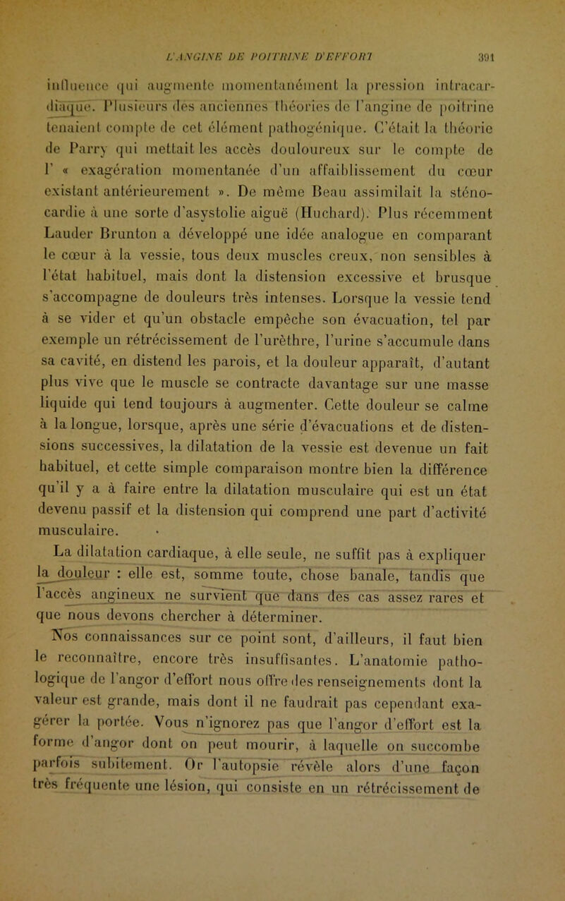 L -tya/ym de pomt/yE d'eeeoih 301 inllueuce qui augmente momentanément la pression intracar- diaque. Plusieurs des anciennes théories de l’angine de poitrine tenaient compte de cet élément pathogénique. C’était la théorie de Parry qui mettait les accès douloureux sur le compte de P « exagération momentanée d’un affaiblissement du cœur existant antérieurement ». De même Beau assimilait la sténo- cardie à une sorte d’asystolie aiguë (Iluchard). Plus récemment Lauder Brunton a développé une idée analogue en comparant le cœur à la vessie, tous deux muscles creux, non sensibles à l’état habituel, mais dont la distension excessive et brusque s’accompagne de douleurs très intenses. Lorsque la vessie tend à se vider et qu’un obstacle empêche son évacuation, tel par exemple un rétrécissement de l’urèthre, l’urine s’accumule dans sa cavité, en distend les parois, et la douleur apparaît, d’autant plus vive que le muscle se contracte davantage sur une masse liquide qui tend toujours à augmenter. Cette douleur se câline à la longue, lorsque, après une série d’évacuations et de disten- sions successives, la dilatation de la vessie est devenue un fait habituel, et cette simple comparaison montre bien la différence qu’il y a à faire entre la dilatation musculaire qui est un état devenu passif et la distension qui comprend une part d’activité musculaire. La dilatation cardiaque, à elle seule, ne suffit pas à expliquer la. douleur : elle est, somme toute, chose banale, tandis que 1 accès angineux ne survient que dans des cas assez rares et que nous devons chercher à déterminer. Nos connaissances sur ce point sont, d’ailleurs, il faut bien le reconnaître, encore très insuffisantes. L’anatomie patho- logique de 1 angor d’effort nous offre «les renseignements dont la valeur est grande, mais dont il ne faudrait pas cependant exa- gérer la portée. Vous n’ignorez pas que l’angor d’effort est la forme d angor dont on peut mourir, à laquelle on succombe parfois subitement. Or l’autopsie révèle alors d’une façon très fréquente une lésion, qui consiste en un rétrécissement de