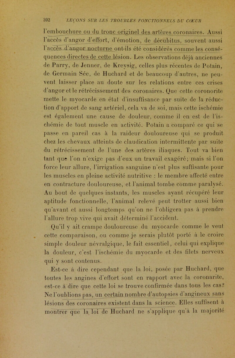 l’embouchure ou du Ironc originel des artères coronaires. Aussi l’accès d’angor d’effort, d’émotion, de décubitus, souvent aussi l’accès d’angor nocturne ont-ils été considérés comme les consé- quences directes de cette lésion. Les observations déjà anciennes de Parry, de Jenner, de Kreysig, celles plus récentes de Potain, de Germain Sée, de Huchard et de beaucoup d’autres, ne peu- vent laisser place au doute sur les relations entre ces crises d’angor et le rétrécissement des coronaires. Que cette coronorite mette le myocarde en état d’insuffisance par suite de la réduc- tion d’apport de sang artériel, cela va de soi, mais cette ischémie est également une cause de douleur, comme il en est de l’is- chémie de tout muscle en activité. Potain a comparé ce qui se passe en pareil cas à la raideur douloureuse qui se produit chez les chevaux atteints de claudication intermittente par suite du rétrécissement de l’une des artères iliaques. Tout va bien tant que l’on n’exige pas d’eux un travail exagéré; mais si l’on force leur allure, l’irrigation sanguine n’est plus suffisante pour les muscles en pleine activité nutritive : le membre affecté entre en contracture douloureuse, et l’animal tombe comme paralysé. Au bout de quelques instants, les muscles ayant récupéré leur aptitude fonctionnelle, l’animal relevé peut trotter aussi bien qu’avant et aussi longtemps qu’on ne l’obligera pas à prendre l’allure trop vive qui avait déterminé l’accident. Qu’il y ait crampe douloureuse du myocarde comme le veut cette comparaison, ou comme je serais plutôt porté à le croire simple douleur névralgique, le fait essentiel, celui qui explique la douleur, c’est l’ischémie du myocarde et des filets nerveux qui y sont contenus. Est-ce à dire cependant que la loi, posée par Huchard, que toutes les angines d’eftort, sont en rapport avec la coronarite, est-ce à dire que cette loi se trouve confirmée dans tous les cas? Ne l’oublions pas, un certain nombre d’autopsies d’angineux sans lésions des coronaires existent dans la science. Elles suffisent à montrer que la loi de Huchard ne s’applique qu’à la majorité
