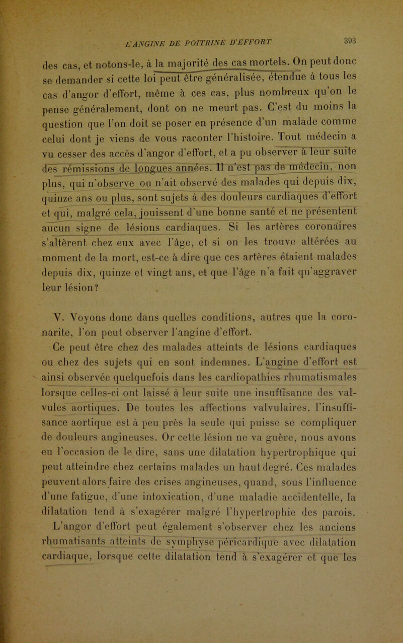 des cas, et notons-le, à la majorité des cas mortels. On peut donc se demander si cette loi peut être généralisée, étendue à tous les cas d’angor d’effort, même à ces cas, plus nombreux qu’on le pense généralement, dont on ne meurt pas. C’est du moins la question que l’on doit se poser en présence d’un malade comme celui dont je viens de vous raconter l’histoire. Tout médecin a vu cesser des accès d’angor d’effort, et a pu observer à leur suite des* rémissions de longues années. 11 n’est pas^de médecin, non plus, qui n’observe ou n’ait observé des malades qui depuis dix, quinze ans ou plus, sont sujets à des douleurs cardiaques d’effort et qui, malgré cela, jouissent d’une bonne santé et ne présentent aucun signe de lésions cardiaques. Si les artères coronaires s’altèrent chez eux avec l’àge, et si on les trouve altérées au moment de la mort, est-ce h dire que ces artères étaient malades depuis dix, quinze et vingt ans, et que l’àge n’a fait qu’aggraver leur lésion? V. Voyons donc dans quelles conditions, autres que la coro- narite, l’on peut observer l’angine d’effort. Ce peut être chez des malades atteints de lésions cardiaques ou chez des sujets qui en sont indemnes. L’angine d’effort est ainsi observée quelquefois dans les cardiopathies rhumatismales lorsque celles-ci ont laissé à leur suite une insuffisance des val- vules aortiques. De toutes les affections valvulaires, l’insuffi- sance aortique est à peu près la seule qui puisse se compliquer de douleurs angineuses. Or cette lésion ne va guère, nous avons eu l’occasion de le dire, sans une dilatation hypertrophique qui peut atteindre chez certains malades un haut degré. Ces malades peuvent alors faire des crises angineuses, quand, sous l'influence d’une fatigue, d’une intoxication, d’une maladie accidentelle, la dilatation tend à s’exagérer malgré l’hypertrophie des parois. L’angor d’effort peut également s’observer chez les anciens rhumatisants atteints de symphyse péricardique avec dilatation cardiaque, lorsque celte dilatation tend à s’exagérer et que les
