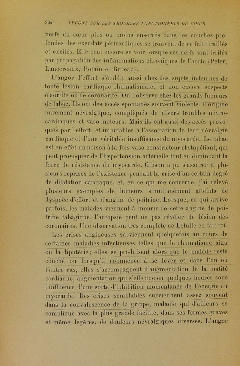 nerfs du cœur plus ou moins enserrés dans les couches pro- fondes des exsudais péricardiques se trouvent de ce fait tiraillés et excités. Elle peut encore se voir lorsque ces nerfs sont irrités par propagation des inflammations chroniques de l’aorte (Peter, Lancereaux, Potain et Bureau). L’angor d'effort s’établit aussi chez des sujets indemnes de toute lésion cardiaque rhumatismale, et non encore suspects d’aortite ou de coronarite. On l’observe chez les grands fumeurs de tabac. Ils ont des accès spontanés souvent violéntsVd’origine purement névralgique, compliqués de divers troubles névro- cardiaques et vaso-moteurs. Mais ils ont aussi des accès provo- qués par l’effort, et imputables à l’association de leur névralgie cardiaque et d’une véritable insuffisance du myocarde. Le tabac est en effet un poison à la fois vaso-constricteur et stupéfiant, qui peut provoquer de l’hypertension artérielle tout en diminuant la force de résistance du myocarde. Gibson a pu s'assurer à plu- sieurs reprises de l’existence pendant la crise d’un certain degré de dilatation cardiaque, et, en ce qui me concerne, j’ai relevé plusieurs exemples de fumeurs simultanément atteints de dyspnée d’effort et d’angine de poitrine. Lorsque, ce qui arrive parfois, les malades viennent à mourir de cette angine de poi- trine tabagique, l’autopsie peut ne pas révéler de lésion des coronaires. Une observation très complète de Letulle en fait foi. Les crises angineuses surviennent quelquefois au cours de certaines maladies infectieuses telles que le rhumatisme aigu ou la diphtérie; elles se produisent alors que le malade reste couché ou lorsqu’il commence à se lever et dans l’un ou l’autre cas, elles s’accompagnent d’augmentation de la matité cardiaque, augmentation qui s’effectue en quelques heures sous l’influence d’une sorte d’inhibition momentanée de 1 énergie du myocarde. Des crises semblables surviennent assez souvent dans la convalescence de la grippe, maladie qui d’ailleurs se complique avec la plus grande facilité, dans ses formes graves et même légères, de douleurs névralgiques diverses. L angor