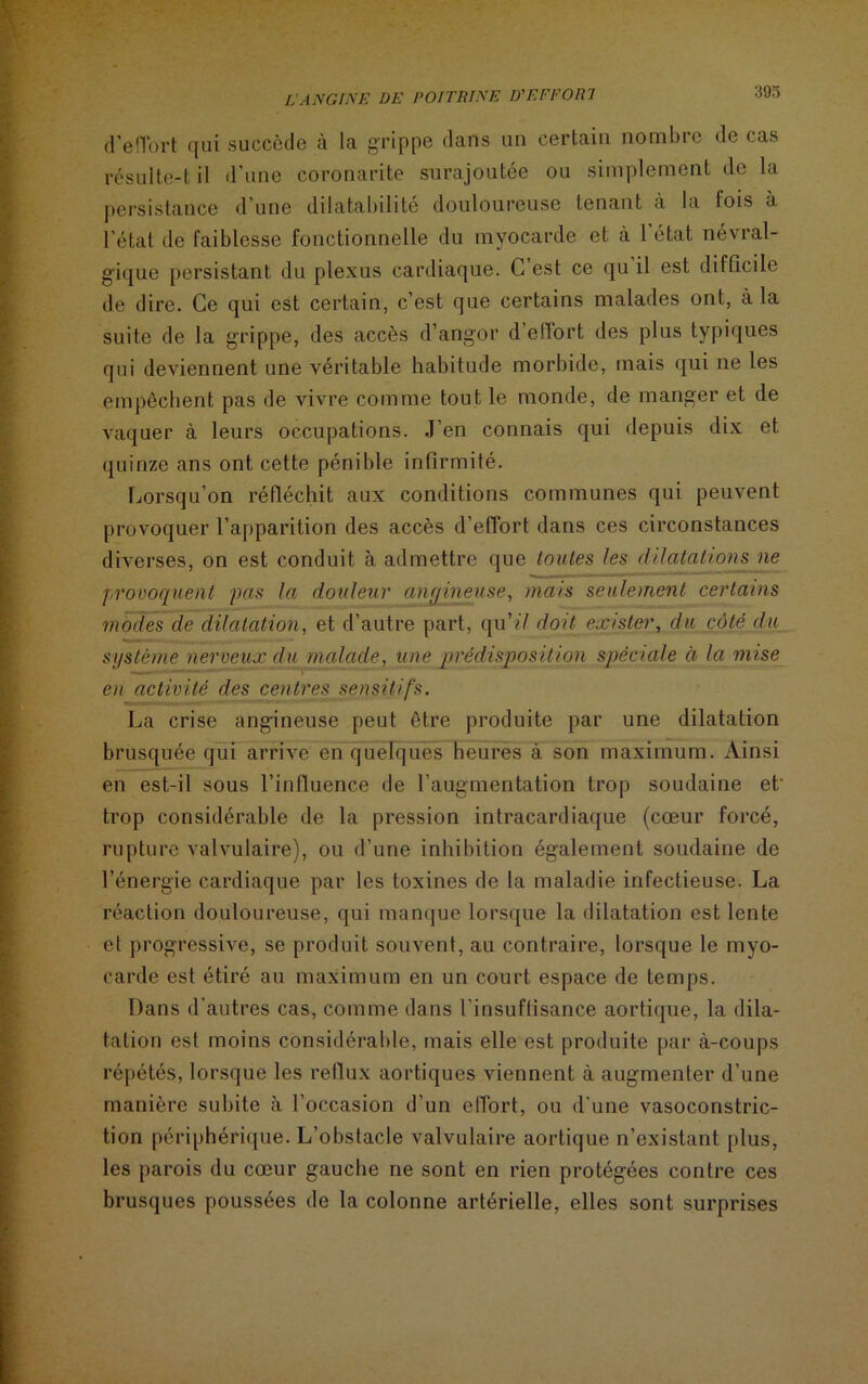 d’effort qui succède à la grippe dans un certain nombre de cas résulte-t il d’une coronarite surajoutée ou simplement de la persistance d’une dilatabilité douloureuse tenant à la fois à l’état de faiblesse fonctionnelle du myocarde et à l’état névral- gique persistant du plexus cardiaque. C est ce qu il est difficile de dire. Ce qui est certain, c’est que certains malades ont, à la suite de la grippe, des accès d’angor d’efTort des plus typiques qui deviennent une véritable habitude morbide, mais qui ne les empêchent pas de vivre comme tout le monde, de manger et de vaquer à leurs occupations. J’en connais qui depuis dix et quinze ans ont cette pénible infirmité. Lorsqu’on réfléchit aux conditions communes qui peuvent provoquer l’apparition des accès d'effort dans ces circonstances diverses, on est conduit à admettre que toutes les dilatations ne provoquent pas la douleur anr/ineuse, mais seulement certains modes de dilatation, et d’autre part, qu 'il doit exister, du côté du système nerveux du malade, une prédisposition spéciale à la mise en activité des centres sensitifs. La crise angineuse peut être produite par une dilatation brusquée qui arrive en quelques heures à son maximum. Ainsi en est-il sous l’influence de l’augmentation trop soudaine et- trop considérable de la pression intracardiaque (cœur forcé, rupture valvulaire), ou d’une inhibition également soudaine de l’énergie cardiaque par les toxines de la maladie infectieuse. La réaction douloureuse, qui manque lorsque la dilatation est lente et progressive, se produit souvent, au contraire, lorsque le myo- carde est étiré au maximum en un court espace de temps. Dans d’autres cas, comme dans l’insuffisance aortique, la dila- tation est moins considérable, mais elle est produite par à-coups répétés, lorsque les reflux aortiques viennent à augmenter d’une manière subite à l’occasion d’un eflort, ou d’une vasoconstric- tion périphérique. L’obstacle valvulaire aortique n’existant plus, les parois du cœur gauche ne sont en rien protégées contre ces brusques poussées de la colonne artérielle, elles sont surprises