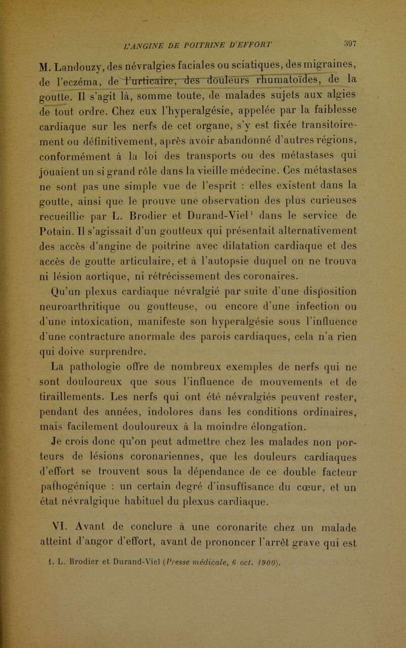 M. Landouzy, des névralgies faciales ou sciatiques, des migraines, de l’eczéma, de iTrrtmafreT rtes douleurs 'rhumatoïdes, de la goutte. Il s’agit là, somme toute, de malades sujets aux algies de tout ordre. Chez eux l’hyperalgésie, appelée par la faiblesse cardiaque sur les nerfs de cet organe, s’y est fixée transitoire- ment ou définitivement, après avoir abandonné d’autres régions, conformément à la loi des transports ou des métastasés qui jouaient un si grand rôle dans la vieille médecine. Ces métastases ne sont pas une simple vue de l’esprit : elles existent dans la goutte, ainsi que le prouve une observation des plus curieuses recueillie par L. Brodier et Durand-Viel1 dans le service de Potain. Il s’agissait d’un goutteux qui présentait alternativement des accès d’angine de poitrine avec dilatation cardiaque et des accès de goutte articulaire, et à l’autopsie duquel on ne trouva ni lésion aortique, ni rétrécissement des coronaires. Qu’un plexus cardiaque névralgié par suite d’une disposition neuroarthritique ou goutteuse, ou encore d’une infection ou d’une intoxication, manifeste son hyperalgésie sous l’influence d’une contracture anormale des parois cardiaques, cela n’a rien qui doive surprendre. La pathologie offre de nombreux exemples de nerfs qui ne sont douloureux que sous l’influence de mouvements et de tiraillements. Les nerfs qui ont été névralgiés peuvent rester, pendant des années, indolores dans les conditions ordinaires, mais facilement douloureux à la moindre élongation. Je crois donc qu’on peut admettre chez les malades non por- teurs de lésions coronariennes, que les douleurs cardiaques d’effort se trouvent sous la dépendance de ce double facteur pathogénique : un certain degré d’insuffisance du coeur, et un état névralgique habituel du plexus cardiaque. VI. Avant de conclure à une coronarite chez un malade atteint d’angor d’effort, avant de prononcer l’arrêt grave qui est i. L. Brodier et Durand-Viel (Presse médicale, 6 oct. 1 !)00).