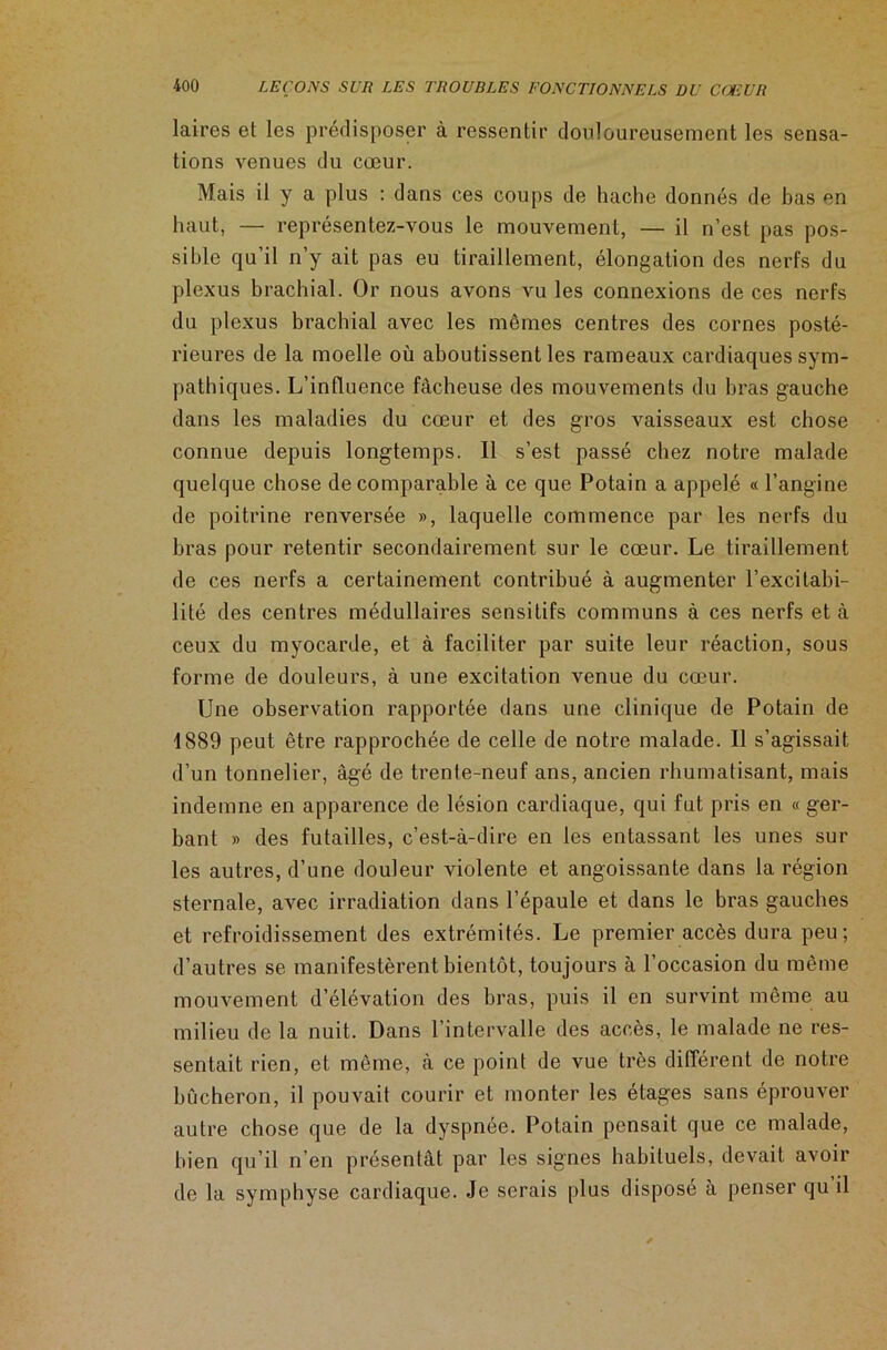 laires et les prédisposer à ressentir douloureusement les sensa- tions venues du cœur. Mais il y a plus : dans ces coups de hache donnés de bas en haut, — représentez-vous le mouvement, — il n’est pas pos- sible qu’il n’y ait pas eu tiraillement, élongation des nerfs du plexus brachial. Or nous avons vu les connexions de ces nerfs du plexus brachial avec les mêmes centres des cornes posté- rieures de la moelle où aboutissent les rameaux cardiaques sym- pathiques. L’influence fâcheuse des mouvements du bras gauche dans les maladies du cœur et des gros vaisseaux est chose connue depuis longtemps. Il s’est passé chez notre malade quelque chose de comparable à ce que Potain a appelé « l’angine de poitrine renversée », laquelle commence par les nerfs du bras pour retentir secondairement sur le cœur. Le tiraillement de ces nerfs a certainement contribué à augmenter l’excitabi- lité des centres médullaires sensitifs communs à ces nerfs et à ceux du myocarde, et à faciliter par suite leur réaction, sous forme de douleurs, à une excitation venue du cœur. Une observation rapportée dans une clinique de Potain de 1889 peut être rapprochée de celle de notre malade. Il s’agissait d’un tonnelier, âgé de trente-neuf ans, ancien rhumatisant, mais indemne en apparence de lésion cardiaque, qui fut pris en « ger- bant » des futailles, c’est-à-dire en les entassant les unes sur les autres, d’une douleur violente et angoissante dans la région sternale, avec irradiation dans l’épaule et dans le bras gauches et refroidissement des extrémités. Le premier accès dura peu; d’autres se manifestèrent bientôt, toujours à l’occasion du même mouvement d’élévation des bras, puis il en survint même au milieu de la nuit. Dans l’intervalle des accès, le malade ne res- sentait rien, et même, à ce point de vue très différent de notre bûcheron, il pouvait courir et monter les étages sans éprouver autre chose que de la dyspnée. Potain pensait que ce malade, bien qu’il n’en présentât par les signes habituels, devait avoir de la symphyse cardiaque. Je serais plus disposé à penser qu il