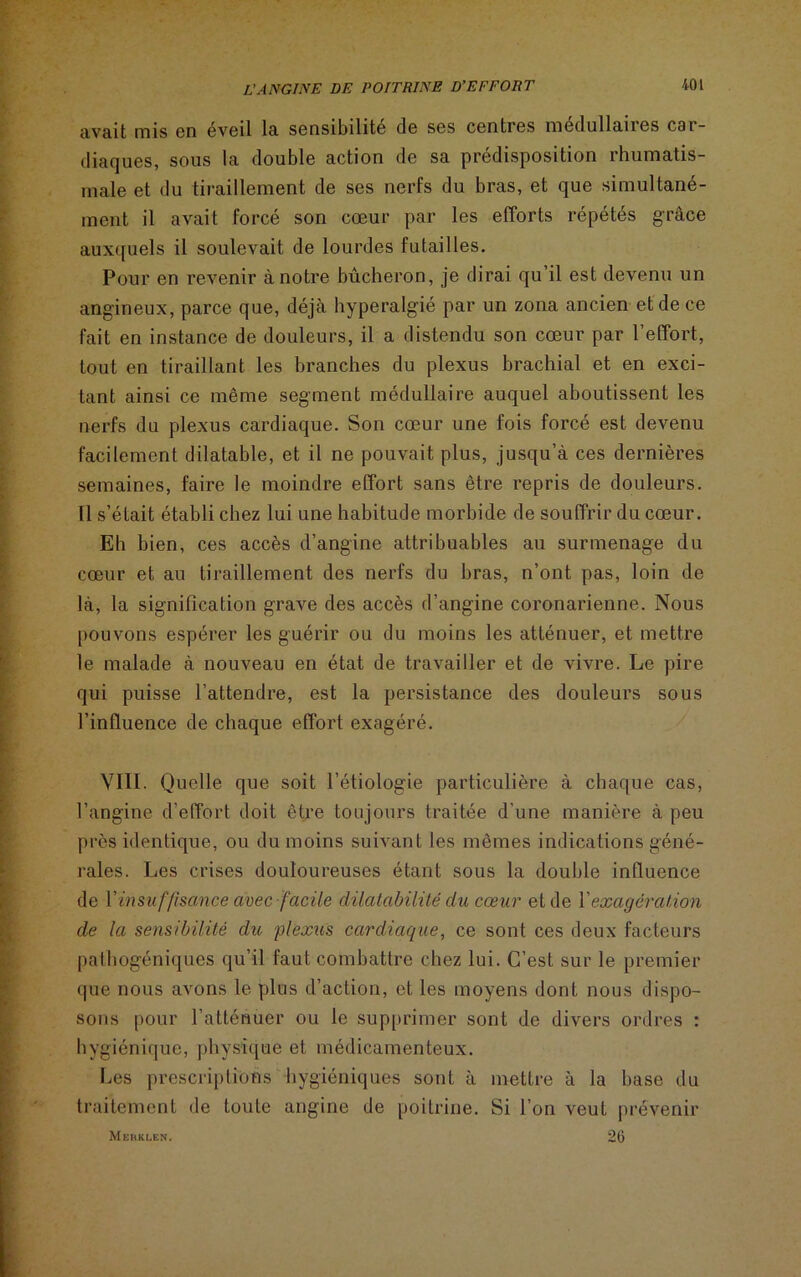 avait mis en éveil la sensibilité de ses centres médullaires car- diaques, sous la double action de sa prédisposition rhumatis- male et du tiraillement de ses nerfs du bras, et que simultané- ment il avait forcé son cœur par les efforts répétés grâce auxquels il soulevait de lourdes futailles. Pour en revenir à notre bûcheron, je dirai qu il est devenu un angineux, parce que, déjà hyperalgié par un zona ancien et de ce fait en instance de douleurs, il a distendu son cœur par l’effort, tout en tiraillant les branches du plexus brachial et en exci- tant ainsi ce même segment médullaire auquel aboutissent les nerfs du plexus cardiaque. Son cœur une fois forcé est devenu facilement dilatable, et il ne pouvait plus, jusqu’à ces dernières semaines, faire le moindre effort sans être repris de douleurs. Tl s’était établi chez lui une habitude morbide de souffrir du cœur. Eh bien, ces accès d’angine attribuables au surmenage du cœur et au tiraillement des nerfs du bras, n’ont pas, loin de là, la signification grave des accès d’angine coronarienne. Nous pouvons espérer les guérir ou du moins les atténuer, et mettre le malade à nouveau en état de travailler et de vivre. Le pire qui puisse l’attendre, est la persistance des douleurs sous l’influence de chaque effort exagéré. VIII. Quelle que soit l’étiologie particulière à chaque cas, l’angine d’effort doit être toujours traitée d’une manière à peu près identique, ou du moins suivant les mêmes indications géné- rales. Les crises douloureuses étant sous la double influence de l’insuffisance avec facile dilatabilité du cœur et de Y exagération de la sensibilité du plexus cardiaque, ce sont ces deux facteurs pathogéniques qu’il faut combattre chez lui. C’est sur le premier que nous avons le plus d’action, et les moyens dont nous dispo- sons pour l’atténuer ou le supprimer sont de divers ordres : hygiénique, physique et médicamenteux. Les prescriptions hygiéniques sont à mettre à la base du traitement de toute angine de poitrine. Si l’on veut prévenir Mekklen. 26