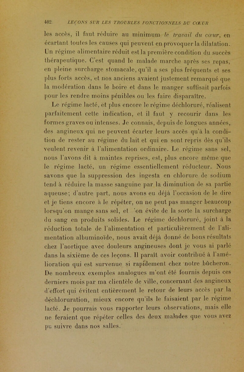 les accès, il faut réduire au minimum Je travail du cœur, en écartant toutes les causes qui peuvent en provoquer la dilatation. Un régime alimentaire réduit est la première condition du succès thérapeutique. C’est quand le malade marche après ses repas, en pleine surcharge stomacale, qu’il a ses plus fréquents et ses plus forts accès, et nos anciens avaient justement remarqué que la modération dans le boire et dans le manger suffisait parfois pour les rendre moins pénibles ou les faire disparaître. Le régime lacté, et plus encore le régime déchloruré, réalisent parfaitement celte indication, et il faut y recourir dans les formes graves ou intenses. Je connais, depuis de longues années, des angineux qui ne peuvent écarter leurs accès qu’à la condi- tion de rester au régime du lait et qui en sont repris dès qu’ils veulent revenir à l’alimentation ordinaire. Le régime sans sel, nous l’avons dit à maintes reprises, est, plus encore môme que le régime lacté, un régime essentiellement réducteur. Nous savons que la suppression des ingesta en chlorure de sodium tend à réduire la masse sanguine par la diminution de sa partie aqueuse; d’autre part, nous avons eu déjà l’occasion de le dire et je tiens encore à le répéter, on ne peut pas manger beaucoup lorsqu’on mange sans sel, et ’on évite de la sorte la surcharge du sang en produits solides. Le régime déchloruré, joint à la réduction totale de l’alimentation et particulièrement de l’ali- mentation albuminoïde, nous avait déjà donné de bons résultats chez l’aortique avec douleurs angineuses dont je vous ai parlé dans la sixième de ces leçons. Il paraît avoir contribué à l’amé- lioration qui est survenue si rapidement chez notre bûcheron. De nombreux exemples analogues m’ont été fournis depuis ces derniers mois par ma clientèle de ville, concernant des angineux d’effort qui évitent entièrement le retour de leurs accès par la déchloruration, mieux encore qu’ils le faisaient par le régime lacté. Je pourrais vous rapporter leurs observations, mais elle ne feraient que répéter celles des deux malades que vous avez pu suivre dans nos salles.
