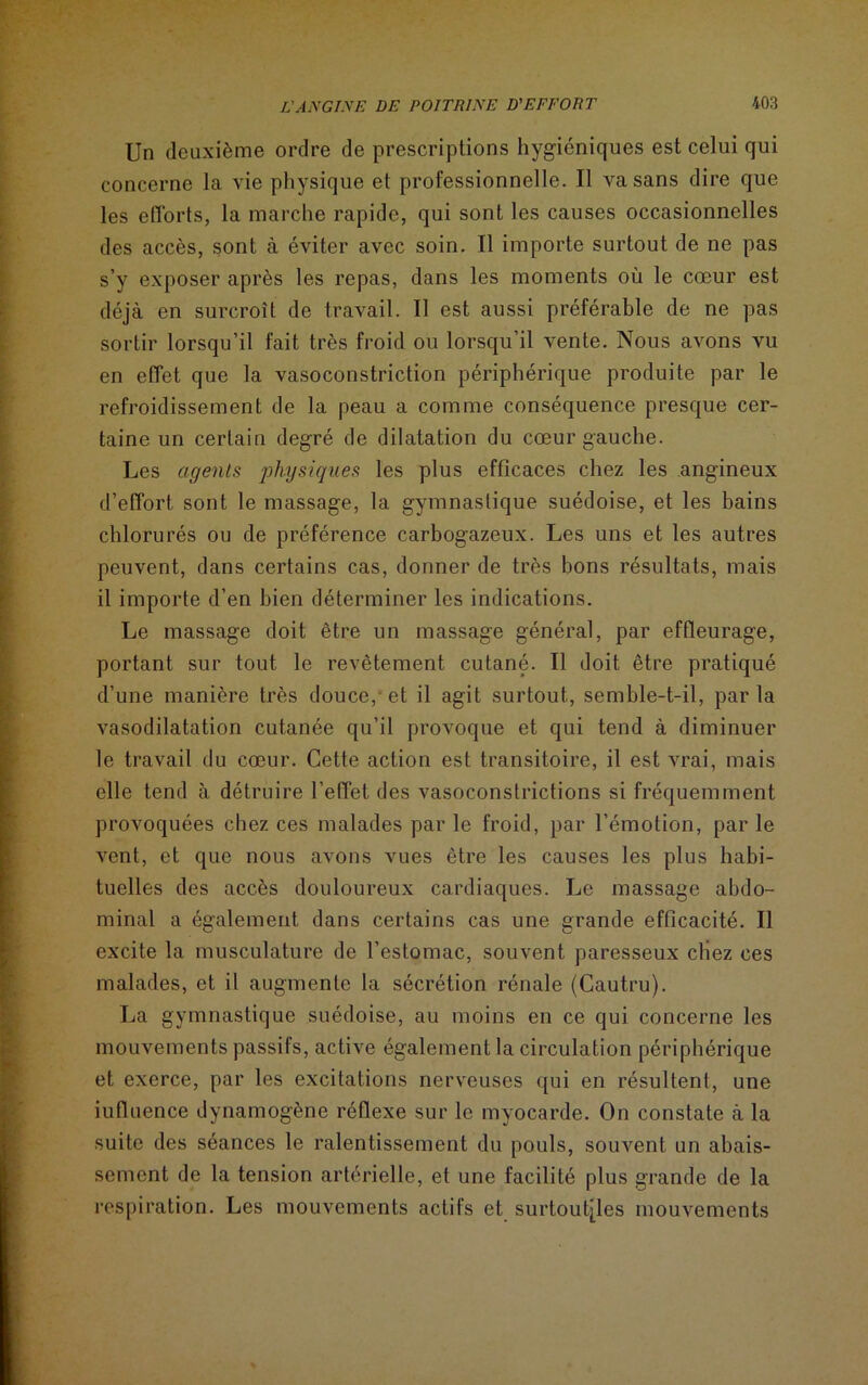 Un deuxième ordre de prescriptions hygiéniques est celui qui concerne la vie physique et professionnelle. Il va sans dire que les efforts, la marche rapide, qui sont les causes occasionnelles des accès, sont à éviter avec soin. Il importe surtout de ne pas s’y exposer après les repas, dans les moments où le cœur est déjà en surcroît de travail. Il est aussi préférable de ne pas sortir lorsqu’il fait très froid ou lorsqu’il vente. Nous avons vu en effet que la vasoconstriction périphérique produite par le refroidissement de la peau a comme conséquence presque cer- taine un certain degré de dilatation du cœur gauche. Les agents physiques les plus efficaces chez les angineux d’effort sont le massage, la gymnastique suédoise, et les bains chlorurés ou de préférence carbogazeux. Les uns et les autres peuvent, dans certains cas, donner de très bons résultats, mais il importe d’en bien déterminer les indications. Le massage doit être un massage général, par effleurage, portant sur tout le revêtement cutané. Il doit être pratiqué d’une manière très douce,-et il agit surtout, semble-t-il, parla vasodilatation cutanée qu’il provoque et qui tend à diminuer le travail du cœur. Cette action est transitoire, il est vrai, mais elle tend à détruire l’effet des vasoconstrictions si fréquemment provoquées chez ces malades par le froid, par l’émotion, par le vent, et que nous avons vues être les causes les plus habi- tuelles des accès douloureux cardiaques. Le massage abdo- minal a également dans certains cas une grande efficacité. Il excite la musculature de l’estomac, souvent paresseux cliez ces malades, et il augmente la sécrétion rénale (Cautru). La gymnastique suédoise, au moins en ce qui concerne les mouvements passifs, active également la circulation périphérique et exerce, par les excitations nerveuses qui en résultent, une iutluence dynamogène réflexe sur le myocarde. On constate à la suite des séances le ralentissement du pouls, souvent un abais- sement de la tension artérielle, et une facilité plus grande de la respiration. Les mouvements actifs et surtoutiles mouvements