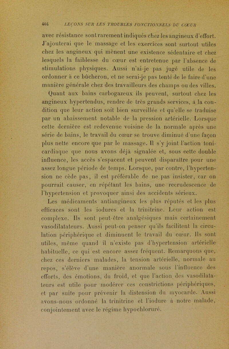 avec résistance sont rarement indiqués chez Jes angineux d’effort. J’ajouterai que le massage et les exercices sont surtout utiles chez les angineux qui mènent une existence sédentaire et chez lesquels la faiblesse du cœur est entretenue par l’absence de stimulations physiques. Aussi n’ai-je pas jugé utile de les ordonner à ce bûcheron, et ne serai-je pas tenté de le faire d’une manière générale chez des travailleurs des champs ou des villes. Quant aux bains carbogazeux ils peuvent, surtout chez les angineux hypertendus, rendre de très grands services, à la con- dition que leur action soit bien surveillée et qu’elle se traduise par un abaissement notable de la pression artérielle. Lorsque cette dernière est redevenue voisine de la normale après une série de bains, le travail du cœur se trouve diminué d’une façon plus nette encore que par le massage. Il s’y joint l’action toni- cardiaque que nous avons déjà signalée et, sous cette double influence, les accès s’espacent et peuvent disparaître pour une assez longue période de temps. Lorsque, par contre, l’hyperten- sion ne cède pas, il est préférable de ne pas insister, car on pourrait causer, en répétant les bains, une recrudescence de l’hypertension et provoquer ainsi des accidents sérieux. Les médicaments antiangineux les plus réputés et les plus efficaces sont les iodures et la trinitrine. Leur action est complexe. Ils sont peut-être analgésiques mais certainement vasodilatateurs. Aussi peut-on penser qu’ils facilitent la circu- lation périphérique et diminuent le travail du cœur. Ils sont utiles, même quand il n’existe pas d’hypertension artérielle habituelle, ce qui est encore assez fréquent. Remarquons que, chez ces derniers malades, la tension artérielle, normale au repos, s’élève d’une manière anormale sous l'influence des efforts, des émotions, du froid, et que l’action des vasodilata- teurs est utile pour modérer ces constrictions périphériques, et par suite pour prévenir la distension du myocarde. Aussi avons-nous ordonné la trinitrine et l’iodure à notre malade, conjointement avec le régime hypochloruré.