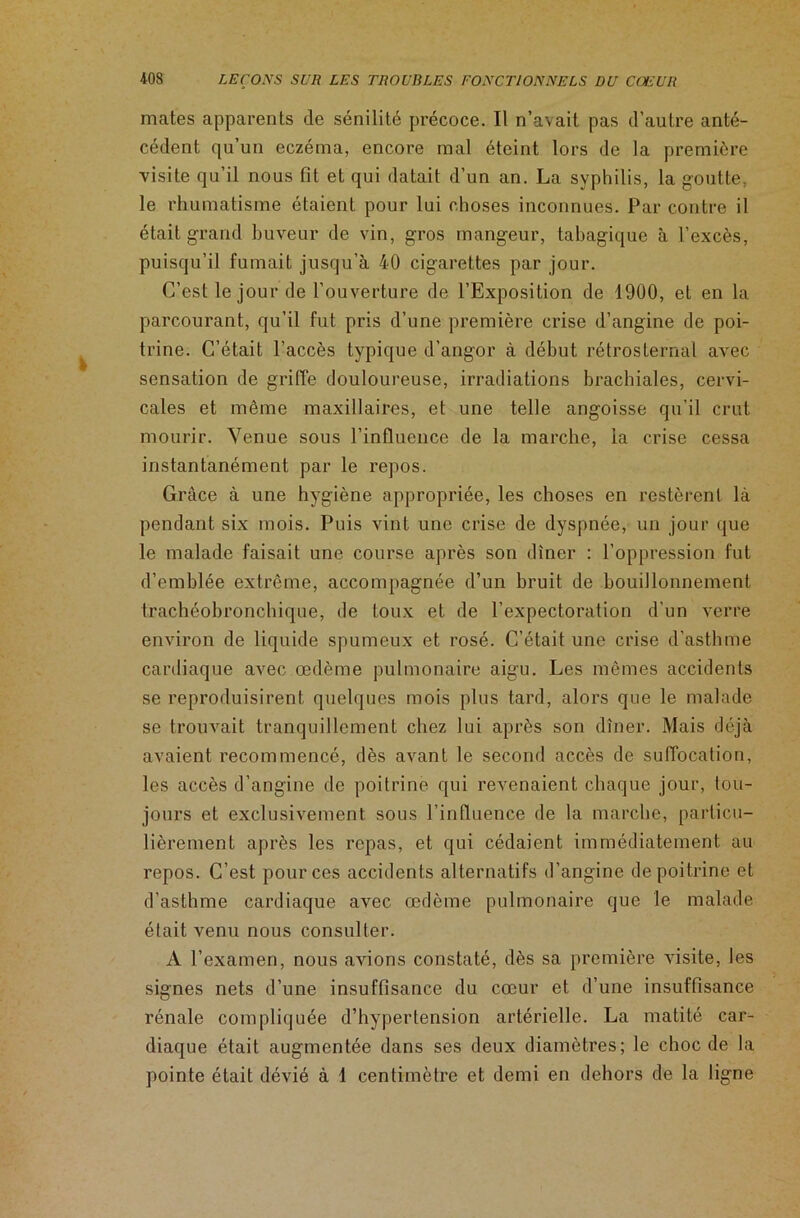 mates apparents de sénilité précoce. Il n’avait pas d’autre anté- cédent qu’un eczéma, encore mal éteint lors de la première visite qu’il nous fit et qui datait d’un an. La syphilis, la goutte, le rhumatisme étaient pour lui choses inconnues. Par contre il était grand buveur de vin, gros mangeur, tabagique à l’excès, puisqu’il fumait jusqu’à 40 cigarettes par jour. C’est le jour de l’ouverture de l’Exposition de 1900, et en la parcourant, qu’il fut pris d’une première crise d’angine de poi- trine. C’était l’accès typique d’angor à début rétrosternal avec sensation de griffe douloureuse, irradiations brachiales, cervi- cales et même maxillaires, et une telle angoisse qu’il crut mourir. Venue sous l’influence de la marche, la crise cessa instantanément par le repos. Grâce à une hygiène appropriée, les choses en restèrent là pendant six mois. Puis vint une crise de dyspnée, un jour que le malade faisait une course après son dîner : l’oppression fut d’emblée extrême, accompagnée d’un bruit de bouillonnement trachéobronchique, de toux et de l’expectoration d'un verre environ de liquide spumeux et rosé. C’était une crise d’astbme cardiaque avec œdème pulmonaire aigu. Les mêmes accidents se reproduisirent quelques mois plus tard, alors que le malade se trouvait tranquillement chez lui après son dîner. Mais déjà avaient recommencé, dès avant le second accès de suffocation, les accès d’angine de poitrine qui revenaient chaque jour, tou- jours et exclusivement sous l’influence de la marche, particu- lièrement après les repas, et qui cédaient immédiatement au repos. C’est pour ces accidents alternatifs d’angine de poitrine et d’asthme cardiaque avec œdème pulmonaire que le malade était venu nous consulter. A l’examen, nous avions constaté, dès sa première visite, les signes nets d’une insuffisance du cœur et d’une insuffisance rénale compliquée d’hypertension artérielle. La matité car- diaque était augmentée dans ses deux diamètres; le choc de la pointe était dévié à 1 centimètre et demi en dehors de la ligne