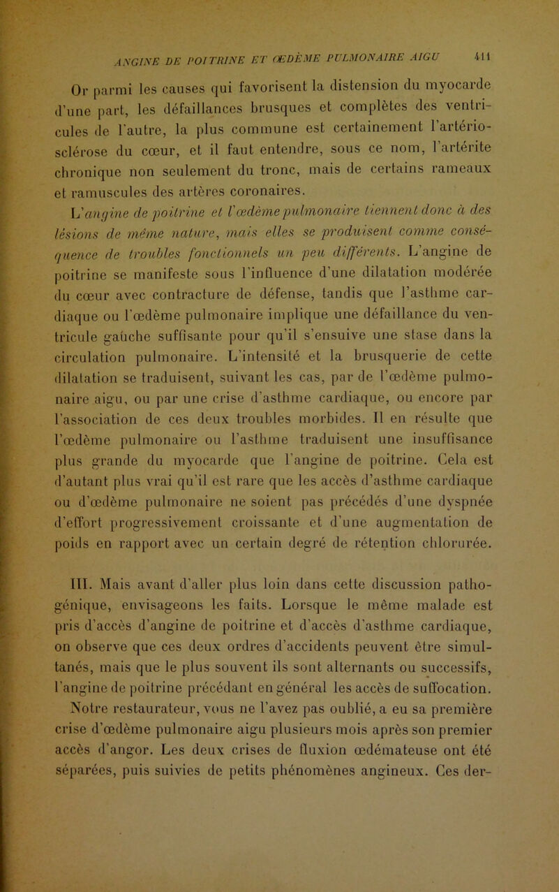 Or parmi les causes qui favorisent la distension du myocarde d’une part, les défaillances brusques et complètes des ventri- cules de l’autre, la plus commune est certainement l’artério- sclérose du cœur, et il faut entendre, sous ce nom, l’artérite chronique non seulement du tronc, mais de certains rameaux et ramuscules des artères coronaires. Vangine de poitrine et l'œdème pulmonaire tiennent donc à des lésions de même nature, mais elles se produisent comme consé- quence de troubles fonctionnels un peu différents. L’angine de poitrine se manifeste sous l’influence d’une dilatation modérée du cœur avec contracture de défense, tandis que l’asthme car- diaque ou l’œdème pulmonaire implique une défaillance du ven- tricule gauche suffisante pour qu’il s’ensuive une stase dans la circulation pulmonaire. L’intensité et la brusquerie de cette dilatation se traduisent, suivant les cas, par de l’œdème pulmo- naire aigu, ou par une crise d’asthme cardiaque, ou encore par l’association de ces deux troubles morbides. Il en résulte que l’œdème pulmonaire ou l’asthme traduisent une insuffisance plus grande du myocarde que l’angine de poitrine. Cela est d’autant plus vrai qu’il est rare que les accès d’asthme cardiaque ou d’œdème pulmonaire ne soient pas précédés d’une dyspnée d’effort progressivement croissante et d’une augmentation de poids en rapport avec un certain degré de rétention chlorurée. III. Mais avant d’aller plus loin dans cette discussion patho- génique, envisageons les faits. Lorsque le même malade est pris d’accès d’angine de poitrine et d’accès d’asthme cardiaque, on observe que ces deux ordres d’accidents peuvent être simul- tanés, mais que le plus souvent ils sont alternants ou successifs, l’angine de poitrine précédant en général les accès de suffocation. Notre restaurateur, vous ne l’avez pas oublié, a eu sa première crise d’œdème pulmonaire aigu plusieurs mois après son premier accès d’angor. Les deux crises de fluxion œdémateuse ont été séparées, puis suivies de petits phénomènes angineux. Ces der-