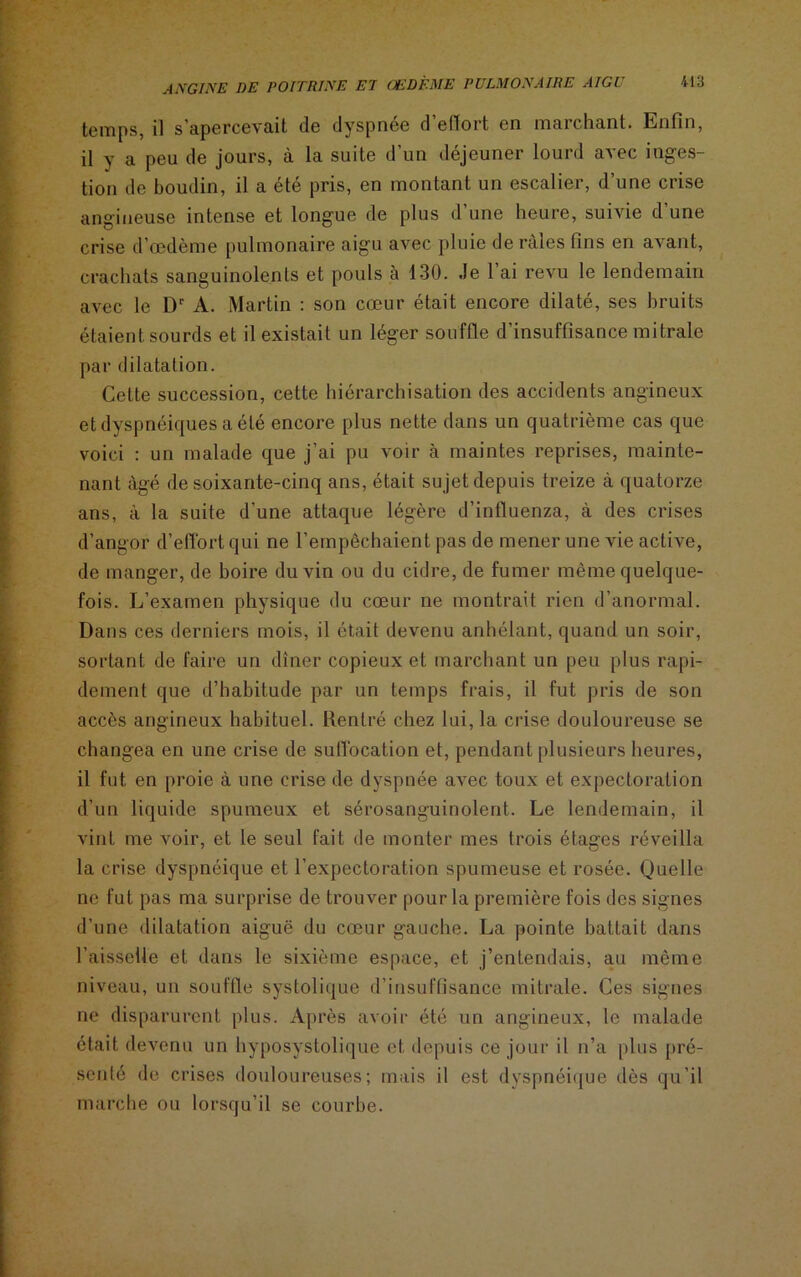 temps, il s’apercevait de dyspnée d’effort en marchant. Enfin, il y a peu de jours, à la suite d’un déjeuner lourd avec inges- tion de boudin, il a été pris, en montant un escalier, d’une crise angineuse intense et longue de plus d’une heure, suivie d’une crise d’œdème pulmonaire aigu avec pluie de râles fins en avant, crachats sanguinolents et pouls à 130. .le 1 ai revu le lendemain avec le Dr A. Martin : son cœur était encore dilaté, ses bruits étaient sourds et il existait un léger souffle d’insuffisance mitrale par dilatation. Cette succession, cette hiérarchisation des accidents angineux et dyspnéiques a été encore plus nette dans un quatrième cas que voici : un malade que j’ai pu voir à maintes reprises, mainte- nant âgé de soixante-cinq ans, était sujet depuis treize à quatorze ans, à la suite d’une attaque légère d’influenza, à des crises d’angor d’effort qui ne l’empêchaient pas de mener une vie active, de manger, de boire du vin ou du cidre, de fumer même quelque- fois. L’examen physique du cœur ne montrait rien d’anormal. Dans ces derniers mois, il était devenu anhélant, quand un soir, sortant de faire un dîner copieux et marchant un peu plus rapi- dement que d’habitude par un temps frais, il fut pris de son accès angineux habituel. Rentré chez lui, la crise douloureuse se changea en une crise de suffocation et, pendant plusieurs heures, il fut en proie à une crise de dyspnée avec toux et expectoration d’un liquide spumeux et sérosanguinolent. Le lendemain, il vint me voir, et le seul fait de monter mes trois étages réveilla la crise dyspnéique et l’expectoration spumeuse et rosée. Quelle ne fut pas ma surprise de trouver pour la première fois des signes d’une dilatation aiguë du cœur gauche. La pointe battait dans l’aisselle et dans le sixième espace, et j’entendais, au môme niveau, un souffle systolique d’insuffisance mitrale. Ces signes ne disparurent plus. Après avoir été un angineux, le malade était devenu un hyposystolique et depuis ce jour il n’a plus pré- senté de crises douloureuses; mais il est dyspnéique dès qu’il marche ou lorsqu’il se courbe.