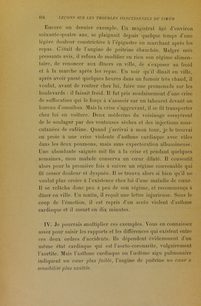 Encore un dernier exemple. Un magistrat âgé d’environ soixante-quatre ans, se plaignait depuis quelque temps d’une légère douleur constrictive à l’épigastre en marchant après les repas. L était de 1 angine de poitrine ébauchée. Malgré mes pressants avis, il refusa de modifier en rien son régime alimen- taire, de renoncer aux dîners en ville, de s’exposer au froid et cà la marche après les repas. Un soir qu’il dînait en ville, après avoir passé quelques heures dans un fumoir très chaud, il voulut, avant de rentrer chez lui, faire une promenade sur les boulevards : il faisait froid. Il fut pris soudainement d’une crise de suffocation qui le força à s’asseoir sur un tabouret devant un bureau d’omnibus. Mais la crise s’aggravant, il se fit transporter chez lui en voiture. Deux médecins du voisinage essayèrent de le soulager par des ventouses sèches et des injections sous- cutanées de caféine. Quand j’arrivai à mon tour, je le trouvai en proie à une crise violente d’asthme cardiaque avec râles dans les deux poumons, mais sans expectoration albumineuse. Une abondante saignée mit fin à la crise et pendant quelques semaines, mon malade conserva un cœur dilaté. Il consentit alors pour la première fois à suivre un régime convenable qui fit cesser douleur et dyspnée. Il se trouva alors si bien qu’il ne voulut plus croire à l’existence chez lui d’une maladie de cœur. Il se relâcha donc peu à peu de son régime, et recommença à dîner en ville. Un matin, il reçoit une lettre injurieuse. Sous le coup de l’émotion, il est repris d’un accès violent d’asthme cardiaque et il meurt en dix minutes. IV. Je pourrais -multiplier ces exemples. Vous en connaissez assez pour saisir les rapports et les différences qui existent entre ces deux ordres d’accidents. Ils dépendent évidemment d’un même état cardiaque qui est l’aorto-coronarite, vulgairement l’aortite. Mais l’asthme cardiaque ou l’œdème aigu pulmonaire indiquent un cœur plus faible, l’angine de poitrine un cœur à sensibilité plus exaltée.